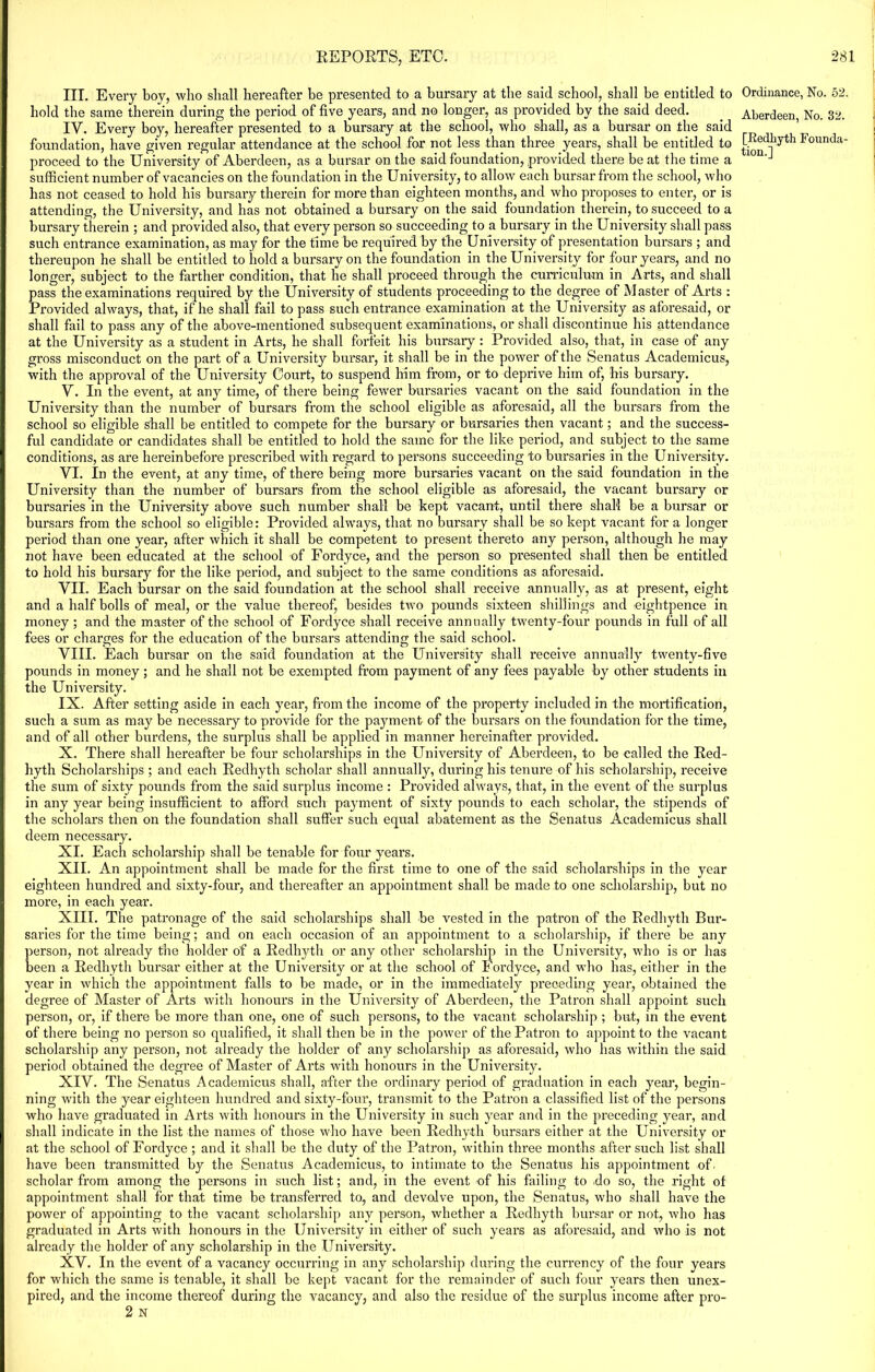 III. Every boy, who shall hereafter be presented to a bursary at the said school, shall be entitled to hold the same therein during the period of five years, and no longer, as provided by the said deed. IV. Every boy, hereafter presented to a bursary at the school, who shall, as a bursar on the said foundation, have given regular attendance at the school for not less than three years, shall be entitled to proceed to the University of Aberdeen, as a bursar on the said foundation, provided there be at the time a sufficient number of vacancies on the foundation in the University, to allow each bursar from the school, who has not ceased to hold his bursary therein for more than eighteen months, and who proposes to enter, or is attending, the University, and has not obtained a bursary on the said foundation therein, to succeed to a bursary therein ; and provided also, that every person so succeeding to a bursary in the University shall pass such entrance examination, as may for the time be required by the University of presentation bursars ; and thereupon he shall be entitled to hold a bursary on the foundation in the University for four years, and no longer, subject to the farther condition, that he shall proceed through the curriculum in Arts, and shall pass the examinations required by the University of students proceeding to the degree of Master of Arts : Provided always, that, if he shall fail to pass such entrance examination at the University as aforesaid, or shall fail to pass any of the above-mentioned subsequent examinations, or shall discontinue his attendance at the University as a student in Arts, he shall forfeit his bursary : Provided also, that, in case of any gross misconduct on the part of a University bursar, it shall be in the power of the Senatus Academicus, with the approval of the University Court, to suspend him from, or to deprive him of, his bursary. V. In the event, at any time, of there being fewer bursaries vacant on the said foundation in the University than the number of bursars from the school eligible as aforesaid, all the bursars from the school so eligible shall be entitled to compete for the bursary or bursaries then vacant; and the success- ful candidate or candidates shall be entitled to hold the same for the like period, and subject to the same conditions, as are hereinbefore presci’ibed with regard to persons succeeding to bursaries in the University. VI. In the event, at any time, of there being more bursaries vacant on the said foundation in the University than the number of bursars from the school eligible as aforesaid, the vacant bursary or bursaries in the University above such number shall be kept vacant, until there shall be a bursar or bursars from the school so eligible: Provided always, that no bursary shall be so kept vacant for a longer period than one year, after which it shall be competent to present thereto any person, although he may not have been educated at the school of Fordyce, and the person so presented shall then be entitled to hold his bursary for the like period, and subject to the same conditions as aforesaid. VII. Each bursar on the said foundation at the school shall receive annually, as at present, eight and a half bolls of meal, or the value thereof, besides two pounds sixteen shillings and eightpence in money; and the master of the school of Fordyce shall receive annually twenty-four pounds in full of all fees or charges for the education of the bursars attending the said school. VIII. Each bursar on the said foundation at the University shall receive annually twenty-five pounds in money; and he shall not be exempted from payment of any fees payable by other students in the University. IX. After setting aside in each year, from the income of the property included in the mortification, such a sum as may be necessary to provide for the payment of the bursars on the foundation for the time, and of all other burdens, the surplus shall be applied in manner hereinafter provided. X. There shall hereafter be four scholarships in the University of Aberdeen, to be called the Red- hyth Scholarships ; and each Redhyth scholar shall annually, during his tenure of his scholarship, receive the sum of sixty pounds from the said surplus income : Provided always, that, in the event of the surplus in any year being insufficient to afford such payment of sixty pounds to each scholar, the stipends of the scholars then on the foundation shall suffer such equal abatement as the Senatus Academicus shall deem necessary. XI. Each scholarship shall be tenable for four years. XII. An appointment shall be made for the first time to one of the said scholarships in the year eighteen hundred and sixty-four, and thereafter an appointment shall be made to one scholarship, but no more, in each year. XIII. The patronage of the said scholarships shall be vested in the patron of the Redhyth Bur- saries for the time being; and on each occasion of an appointment to a scholarship, if there be any person, not already the holder of a Redhyth or any other scholarship in the University, who is or has been a Redhyth bursar either at the University or at the school of Fordyce, and who has, either in the year in which the appointment falls to be made, or in the immediately preceding year, obtained the degree of Master of Arts with honours in the University of Aberdeen, the Patron shall appoint such person, or, if there be more than one, one of such persons, to the vacant scholarship ; but, in the event of there being no person so qualified, it shall then be in the power of the Patron to appoint to the vacant scholarship any person, not already the holder of any scholarship as aforesaid, who has within the said period obtained the degree of Master of Arts with honours in the University. XIV. The Senatus Academicus shall, after the ordinary period of graduation in each year, begin- ning with the year eighteen hundred and sixty-four, transmit to the Patron a classified list of the persons who have graduated in Arts with honours in the University in such year and in the preceding year, and shall indicate in the list the names of those who have been Redhyth bursars either at the University or at the school of Fordyce ; and it shall be the duty of the Patron, within three months after such list shall have been transmitted by the Senatus Academicus, to intimate to the Senatus his appointment of. scholar from among the persons in such list; and, in the event of his failing to do so, the right ot appointment shall for that time be transferred to, and devolve upon, the Senatus, who shall have the power of appointing to the vacant scholai’sliip any person, whether a Redhyth bursar or not, who has graduated in Arts with honours in the University in either of such years as aforesaid, and who is not already the holder of any scholarship in the University. XV. In the event of a vacancy occurring in any scholarship during the currency of the four years for which the same is tenable, it shall be kept vacant for the remainder of such four years then unex- pired, and the income thereof during the vacancy, and also the residue of the surplus income after pro- 2 N Ordinance, No. 52. Aberdeen, No. 32. [Redhyth Founda- tion.]
