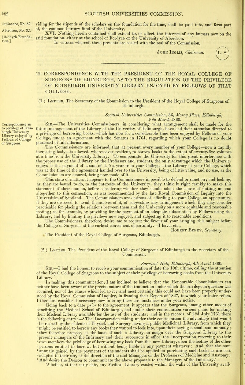 Ordinance, No. 52. Aberdeen, No. 32. [Redhyth Founda- tion.] Correspondence as to privilege of Edin- burgh University Library enjoyed by Fellows of College of Surgeons. viding for the stipends of the scholars on the foundation for the time, shall be paid into, and form part of, the common bursary fund of the University. XVI. Nothing herein contained shall extend to, or affect, the interests of any bursars now on the said foundation, either at the school of Fordyce or the University of Aberdeen. In witness whereof, these presents are sealed with the seal of the Commission. John Inglis, Chairman. 12. CORRESPONDENCE WITH THE PRESIDENT OF THE ROYAL COLLEGE OF SURGEONS OF EDINBURGH, AS TO THE REGULATION OF THE PRIVILEGE OF EDINBURGH UNIVERSITY LIBRARY ENJOYED BY FELLOWS OF THAT COLLEGE. (1.) Letter, The Secretary of the Commission to the President of the Royal College of Surgeons of Edinburgh. Scottish Universities Commission, 36, Moray Place, Edinburgh, 10th March 1860. Sir,—The Universities Commissioners, in considering what arrangement shall be made for the future management of the Library of the University of Edinburgh, have had their attention directed to a privilege of borrowing books, which has now for a considerable time been enjoyed by Fellows of your College, under an agreement with the Senatus in 1764, regarding which your College is no doubt possessed of full information. The Commissioners are informed, that at present every member of your College—now a rapidly increasing body—is allowed, wheresoever resident, to borrow books to the extent of twenty-five volumes at a time from the University Library. To compensate the University for this great interference with the proper use of the Library by the Professors and students, the only advantage which the University enjoys is the payment of a sum of L.5 a year from your College,—the Library of your College, which was at the time of the agreement handed over to the University, being of little value, and no use, as the Commissioners are assured, being now made of it. This state of matters it appears to the Commissioners impossible to defend or sanction; and looking, as they are bound to do, to the interests of the University, they think it right frankly to make this statement of their opinion, before considering whether they should adopt the course of putting an end altogether to this connection, as was recommended by the last Royal Commission of Inquiry into the Universities of Scotland. The Commissioners are desirous of affording to your College an opportunity, if they are disposed to avail themselves of it, of suggesting any arrangement which they may consider practicable for placing the relations between them and the University on a more equitable and reasonable footing; as, for example, by providing for the payment of an adequate subscription by Fellow’s using the Library, and by limiting the privilege now enjoyed, and subjecting it to reasonable conditions. The Commissioners, therefore, desire me to request the favour of your bringing this subject before the College of Surgeons at the earliest convenient opportunity.—I have, etc., Robert Berry, Secretary. The President of the Royal College of Surgeons, Edinburgh. (2.) Letter, The President of the Royal College of Surgeons of Edinburgh to the Secretary of the Commission. Surgeons' Hall, Edinburgh, Ath April 1860. Sir,—I had the honour to receive your communication of date the 10th ultimo, calling the attention of the Royal College of Surgeons to the subject of their privilege of borrowing books from the University Library. In making this communication, I am inclined to believe that the Honourable Commissioners can neither have been aware of the precise nature of the transaction under which the privilege in question was acquired, nor of the causes which led to it; and most certainly this could not have been properly under- stood by the Royal Commission of Inquiry, in framing their Report of 1827, to which your letter refers. I therefore consider it necessary now to bring these circumstances under your notice. Going back to a date prior to the agreement, it appears that the Surgeons, among other modes of benefiting the Medical School of Edinburgh, had under their consideration various plans for making their Medical Library available for the use of the students ; and in the records of 22d July 1761 there is the following entry:—1The Incorporation taking under their consideration the advantage that would ( be reaped by the sudents of Physick and Surgery having a public Medicinal Library, from which they ‘ might be entitled to borrow any books they wanted to look into, upon their paying a small sum annualy; ‘ they therefore propose, as the basis of such a Library, to assign over the Surgeons’ Library to the ‘ present managers of the Infirmary and their successors in office, the Incorporation reserving to their ‘ own members the priviledge of borrowing any book from this new Library, upon the footing of the other ‘ persons entitled to borrow, but without being liable in any payment whatever : And that the sum ‘ annualy gained by the payments of the sudents shall be applied to purchasing such books as are best ‘ adapted to their use, at the direction of the said Managers or the Professors of Medicine and Anatomy: ‘ And desire the Deacon to communicate the above proposals to the Managers of the Infirmary.’ Whether, at that early date, any Medical Library existed within the walls of the University avail-