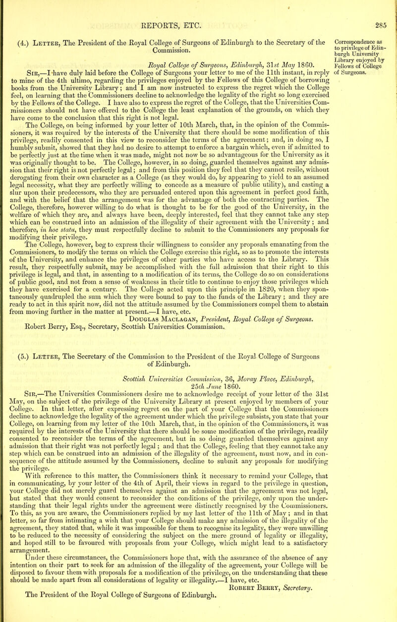 (4.) Letter, The President of the Royal College of Surgeons of Edinburgh to the Secretary of the Commission. Royal College of Surgeons, Edinburgh, 31.si May 1860. Sir,—I have duly laid before the College of Surgeons your letter to me of the 11th instant, in reply to mine of the 4th ultimo, regarding the privileges enjoyed by the Fellows of this College of borrowing books from the University Library; and I am now instructed to express the regret which the College feel, on learning that the Commissioners decline to acknowledge the legality of the right so long exercised by the Fellows of the College. I have also to express the regret of the College, that the Universities Com- missioners should not have offered to the College the least explanation of the grounds, on which they have come to the conclusion that this right is not legal. The College, on being informed by your letter of 10th March, that, in the opinion of the Commis- sioners, it was required by the interests of the University that there should be some modification of this privilege, readily consented in this view to reconsider the terms of the agreement; and, in doing so, I humbly submit, showed that they had no desire to attempt to enforce a bargain which, even if admitted to be perfectly just at the time when it was made, might not now be so advantageous for the University as it was originally thought to be. The College, however, in so doing, guarded themselves against any admis- sion that their right is not perfectly legal; and from this position they feel that they cannot resile, without derogating from their own character as a College (as they would do, by appearing to yield to an assumed legal necessity, what they are perfectly willing to concede as a measure of public utility), and casting a slur upon their predecessors, who they are persuaded entered upon this agreement in perfect good faith, and with the belief that the arrangement was for the advantage of both the contracting parties. The College, therefore, however willing to do what is thought to be for the good of the University, in the welfare of which they are, and always have been, deeply interested, feel that they cannot take any step which can be construed into an admission of the illegality of their agreement with the University; and therefore, in hoc statu, they must respectfully decline to submit to the Commissioners any proposals for modifying their privilege. The College, however, beg to express their willingness to consider any proposals emanating from the Commissioners, to modify the terms on which the College exercise this right, so as to promote the interests of the University, and enhance the privileges of other parties who have access to the Library. This result, they respectfully submit, may be accomplished with the full admission that their right to this privilege is legal, and that, in assenting to a modification of its terms, the College do so on considerations of public good, and not from a sense of weakness in their title to continue to enjoy those privileges which they have exercised for a century. The College acted upon this principle in 1820, when they spon- taneously quadrupled the sum which they were bound to pay to the funds of the Library; and they are I ready to act in this spirit now, did not the attitude assumed by the Commissioners compel them to abstain from moving further in the matter at present.:—I have,, etc. Douglas Maclagan, President, Royal College of Surgeons. Robert Berry, Esq., Secretary, Scottish Universities Commission. Correspondence as to privilege of Edin- burgh University Library enjoyed by Fellows of College of Surgeons. (5.) Letter, The Secretary of the Commission to the President of the Royal College of Surgeons of Edinburgh. Scottish Universities Commission, 36, Moray Place, Edinburgh, 25th June 1860. Sir,—The Universities Commissioners desire me to acknowledge receipt of your letter of the 31st May, on the subject of the privilege of the University Library at present enjoyed by members of your College. In that letter, after expressing regret on the part of your College that the Commissioners decline to acknowledge the legality of the agreement under which the privilege subsists, you state that your College, on learning from my letter of the 10th March, that,, in the opinion of the Commissioners, it was required by the interests of the University that there should be some modification of the privilege) readily consented to reconsider the terms of the agreement, but in so doing guarded themselves against any I admission that their right was not perfectly legal; and that the College, feeling that they cannot take any step which can, be construed into an admission of the illegality of the agreement, must now, and in con- sequence of the attitude assumed by the Commissioners, decline to submit any proposals for modifying I the privilege. With reference to this matter, the Commissioners think it necessary to remind your College, that in communicating, by your letter of the 4th of April, their views in regard to the privilege in question, your College did not merely guard themselves against an admission that the agreement was not legal, but stated that they would consent to reconsider the conditions of the privilege, only upon the under- standing that their legal rights under the agreement were distinctly recognised by the Commissioners. I To this, as you are aware, the Commissioners replied by my last letter of the 11th of May ; and in that letter, so far from intimating a wish that your College should make any admission of the illegality of the agreement, they stated that, while it was impossible for them to recognise its legality, they were unwilling to be reduced to the necessity of considering the subject on the mere ground of legality or illegality, and hoped still to be favoured with proposals from your College, which might lead to a satisfactory arrangement. Under these circumstances, the Commissioners hope that, with the assurance of the absence of any intention on their part to seek for an admission of the illegality of the agreement) your College will be disposed to favour them with proposals for a modification of the privilege, on the understanding that these should be made apart from all considerations of legality or illegality.—I have, etc. Robert Berry, Secretary.