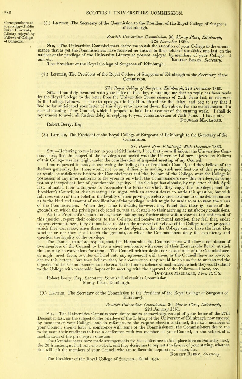 (6.) Letter, The Secretary of the Commission to the President of the Royal College of Surgeons of Edinburgh. Scottish Universities Commission, 36, Moray Place, Edinburgh, 22d December 1860. SiR,—The Universities Commissioners desire me to ask the attention of your College to the circum- stance, that as yet the Commissioners have received no answer to their letter of the 25th June last, on the subject of the privilege of the University Library at present enjoyed by members of your College.—I am, etc. Robert Berry, Secretary. The President of the Royal College of Surgeons of Edinburgh. (7.) Letter, The President of the Royal College of Surgeons of Edinburgh to the Secretary of the Commission. The Royal College of Surgeons, Edinburgh, 22d December 1860. Sir,—I am duly favoured with your letter of this day, reminding me that no reply has been made by the Royal College to the letter from the Universities Commissioners of 25th June last, in reference to the College Library. I have to apologize to the Hon. Board for the delay, and beg to say that I had so far anticipated your letter of this day, as to have set down the subject for the consideration of a special meeting of my Council, which I propose to hold in the course of the ensuing week. I shall do my utmost to avoid all further delay in replying to your communication of 25th June.—I have, etc. Douglas Maclagan. Robert Berry, Esq. (8.) Letter, The President of the Royal College of Surgeons of Edinburgh to the Secretary of the Commission. 28, Heriot Row, Edinburgh, 27th December 1860. Sir,—Referring to my letter to you of 22d instant, I beg that you will inform the Universities Com- missioners, that the subject of the privileges connected with the University Library enjoyed by Fellows of this College was last night under the consideration of a special meeting of my Council. I am requested to state, as expressing the feeling of the President’s Council, and they believe of the Fellows generally, that there would not be any difficulty in making such modifications of this privilege, as would be satisfactory both’to the Commissioners and the Fellows of the College, were the College in possession of any information as to the grounds on which the Commissioners view this privilege, as being not only inexpedient, but of questionable legality. The College has already, by my letter of 4th April last, intimated their willingness to reconsider the terms on which they enjoy this privilege; and the President’s Council, at their meeting last night, with an earnest desire to settle this question, but with full reservation of their belief in the legality of their privilege, endeavoured to come to some determination as to the kind and amount of modification of the privilege, which might be made so as to meet the views of the Commissioners. When they came to details, however, they found that their ignorance of the grounds, on which the privilege is objected to, was an obstacle to their arriving at satisfactory conclusions. As the President’s Council must, before taking any further steps with a view to the settlement of this question, report their opinions to the College, and receive its formal sanction, they feel that, under present circumstances, they cannot hope to obtain the approval of Fellows of the College to any proposals which they can make, when these are open to the objection, that the College cannot have the least idea whether or not they at all touch the grounds, on which the Commissioners deny the expediency and question the legality of the privilege. The Council therefore request, that the Honourable the Commissioners will allow a deputation of two members of the Council to have a short conference with some of their Flonourable Board, at such time as may be convenient for them. The Council neither desire nor expect such of the Commissioners as might meet them, to enter off-hand into any agreement with them, as the Council have no power to act to this extent; but they believe that, by a conference, they would be able so far to understand the objections of the Commissioners, as to be enabled to frame a scheme of modification which they could submit to the College with reasonable hopes of its meeting with the approval of the Fellows.—I have, etc. Douglas Maclagan, Pres. R.C.S. Robert Berry, Esq., Secretary, Scottish Universities Commission, Moray Place, Edinburgh. (9.) Letter, The Secretary of the Commission to the President of the Royal College of Surgeons of Edinburgh. Scottish Universities Commission, 36, Moray Place, Edinburgh, 22d January 1861. Sir,—The Universities Commissioners desire me to acknowledge receipt of your letter of the 27th December last, on the subject of the privilege of the Library of the University of Edinburgh now enjoyed by members of your College ; and in reference to the request therein contained, that two members of your Council should have a conference with some of the Commissioners, the Commissioners desire me to intimate their readiness to have a conference with two members of your Council, on the subject of a modification of the privilege in question. The Commissioners have made arrangements for the conference to take place here on Saturday next, the 26th instant, at half-past one o’clock, and they desire me to request the favour of your stating, whether this will suit the members of your Council who are to form the deputation.—I am, etc. Robert Berry, Secretary. The President of the Royal College of Surgeons, Edinburgh. Correspondence as to privilege of Edin- burgh University Library enjoyed by Fellows of College of Surgeons.