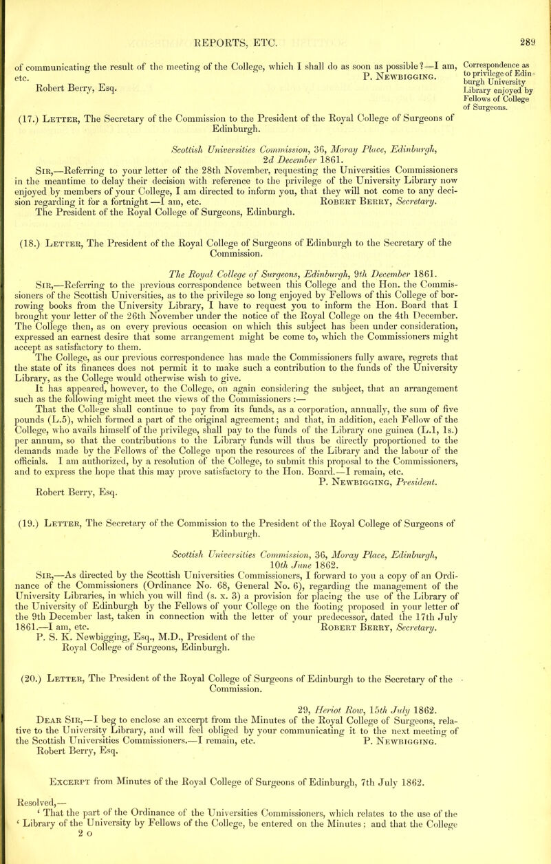 of communicating the result of the meeting of the College, which I shall do as soon as possible?—I am, etc. P. Newbigging. Robert Berry, Esq. (17.) Letter, The Secretary of the Commission to the President of the Royal College of Surgeons of Edinburgh. Correspondence as to privilege of Edin- burgh University Library enjoyed by Fellows of College of Surgeons. Scottish Universities Commission, 36, Moray Place, Edinburgh, 2d December 1861. Sir,—Referring to your letter of the 28th November, requesting the Universities Commissioners in the meantime to delay their decision with reference to the privilege of the University Library now enjoyed by members of your College, I am directed to inform you, that they will not come to any deci- sion regarding it for a fortnight —I am, etc. Robert Berry, Secretary. The President of the Royal College of Surgeons, Edinburgh. (18.) Let ter, The President of the Royal College of Surgeons of Edinburgh to the Secretary of the Commission. The Royal College of Surgeons, Edinburgh, 9th December 1861. Sir,—Referring to the previous correspondence between this College and the Hon. the Commis- sioners of the Scottish Universities, as to the privilege so long enjoyed by Fellows of this College of bor- rowing books from the University Library, I have to request you to inform the Hon. Board that 1 brought your letter of the 26th November under the notice of the Royal College on the 4th December. The College then, as on every previous occasion on which this subject has been under consideration, expressed an earnest desire that some arrangement might be come to, which the Commissioners might accept as satisfactory to them. The College, as our previous correspondence has made the Commissioners fully aware, regrets that the state of its finances does not permit it to make such a contribution to the funds of the University Library, as the College would otherwise wish to give. it has appeared, however, to the College, on again considering the subject, that an arrangement such as the following might meet the views of the Commissioners :— That the College shall continue to pay from its funds, as a corporation, annually, the sum of five pounds (L.5), which formed a part of the original agreement; and that, in addition, each Fellow of the College, who avails himself of the privilege, shall pay to the funds of the Library one guinea (L.l, Is.) per annum, so that the contributions to the Library funds will thus be directly proportioned to the demands made by the Fellows of the College upon the resources of the Library and the labour of the officials. I am authorized, by a resolution of the College, to submit this proposal to the Commissioners, and to express the hope that this may prove satisfactory to the Hon. Board.—I remain, etc. P. Newbigging, President. Robert Berry, Esq. (19.) Letter, The Secretary of the Commission to the President of the Royal College of Surgeons of Edinburgh. Scottish Universities Commission, 36, Moray Place, Edinburgh, 10th June 1862. Sir,—As directed by the Scottish Universities Commissioners, I forward to you a copy of an Ordi- nance of the Commissioners (Ordinance No. 68, General No. 6), regarding the management of the University Libraries, in which you will find (s. x. 3) a provision for placing the use of the Library of the University of Edinburgh by the Fellows of your College on the footing proposed in your letter of the 9th December last, taken in connection with the letter of your predecessor, dated the 17th July 1861.—I am, etc. Robert Berry, Secretary. P. S. K. Newbigging, Esq., M.D., President of the Royal College of Surgeons, Edinbui’gh. (20.) Letter, The President of the Royal College of Surgeons of Edinburgh to the Secretary of the Commission. 29, Heriot Roiv, 15th July 1862. Dear Sir,—I beg to enclose an excerpt from the Minutes of the Royal College of Surgeons, rela- tive to the University Library, and will feel obliged by your communicating it to the next meeting of the Scottish Universities Commissioners..—I remain, etc. P. Newbigging. Robert Berry, Esq. Excerpt from Minutes of the Royal College of Surgeons of Edinburgh, 7th July 1862. Resolved,— ‘ That the part of the Ordinance of the Universities Commissioners, which relates to the use of the 1 Library of the University by Fellows of the College, be entered on the Minutes; and that the College 2 o