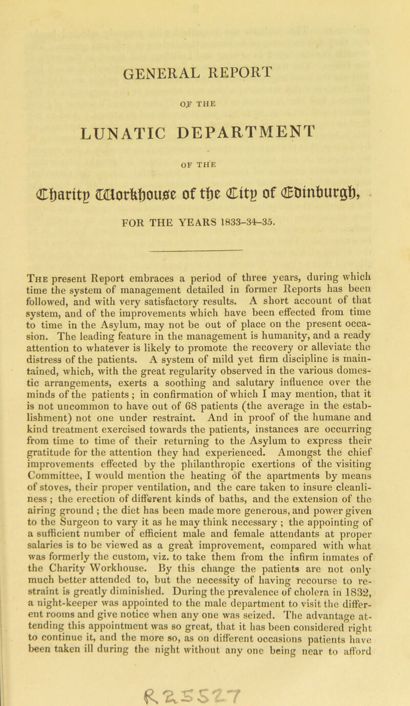 GENERAL REPORT Of THE LUNATIC DEPARTMENT OF THE Cbaritp ffillorltfiouse of tfje Citj? of (JEDinburgl), ■ FOR THE YEARS 1833-34-35. The present Report embraces a period of three years, during which time the system of management detailed in former Reports has been followed, and with very satisfactory results. A short account of that system, and of the improvements which have been effected from time to time in the Asylum, may not be out of place on the present occa- sion. The leading feature in the management is humanity, and a ready attention to whatever is likely to promote the recovery or alleviate the distress of the patients. A system of mild yet firm discipline is main- tained, which, with the great regularity observed in the various domes- tic arrangements, exerts a soothing and salutary influence over the minds of the patients; in confirmation of which I may mention, that it is not uncommon to have out of 68 patients (the average in the estab- lishment) not one under restraint. And in proof of the humane and kind treatment exercised towards the patients, instances are occurring from time to time of their returning to the Asylum to express their gratitude for the attention they had experienced. Amongst the chief improvements effected by the philanthropic exertions of the visiting Committee, I would mention the heating 6f the apartments by means of stoves, their proper ventilation, and the care taken to insure cleanli- ness ; the erection of different kinds of baths, and the extension of the airing ground ; the diet has been made more generous, and power given to the Surgeon to vary it as he may think necessary ; the appointing of a sufficient number of efficient male and female attendants at proper salaries is to be viewed as a greal improvement, compared with what was formerly the custom, viz, to take them from the infirm inmates of the Charity Workhouse. By this change the patients are not only much better attended to, but the necessity of having recourse to re- straint is greatly diminished. During the prevalence of cholera in 1832, a night-keeper was appointed to the male department to visit the differ- ent rooms and give notice when any one was seized. The advantage at- tending this appointment was so great, that it has been considered right to continue it, and the more so, as on different occasions patients have been taken ill during the night without any one being near to afford