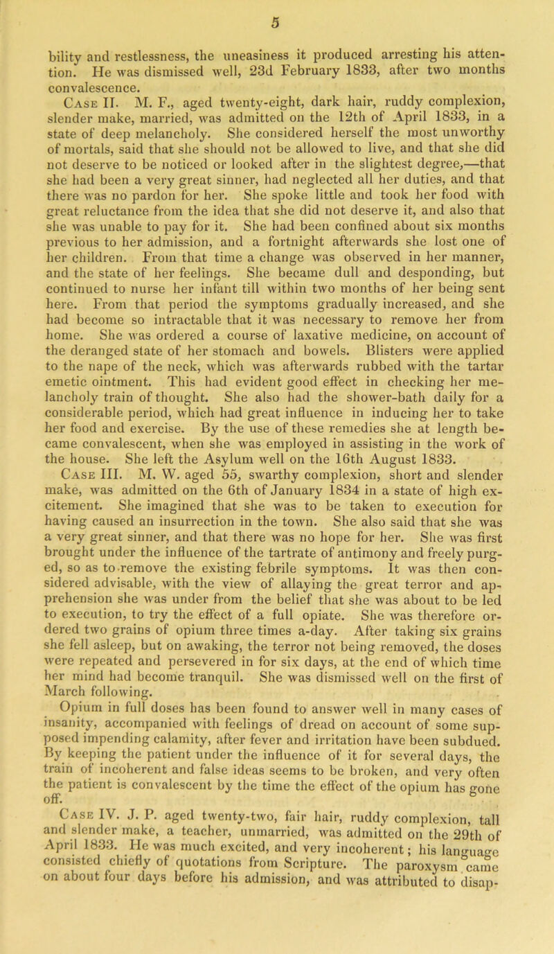 bility and restlessness, the uneasiness it produced arresting his atten- tion. He was dismissed well, 23d February 1833, after two months convalescence. Case II. M. F., aged twenty-eight, dark hair, ruddy complexion, slender make, married, was admitted on the 12th of April 1833, in a state of deep melancholy. She considered herself the most unworthy of mortals, said that she should not be allowed to live, and that she did not deserve to be noticed or looked after in the slightest degree,—that she had been a very great sinner, had neglected all her duties, and that there was no pardon for her. She spoke little and took her food with great reluctance from the idea that she did not deserve it, and also that she was unable to pay for it. She had been confined about six months previous to her admission, and a fortnight afterwards she lost one of her children. From that time a change was observed in her manner, and the state of her feelings. She became dull and desponding, but continued to nurse her infant till within two months of her being sent here. From that period the symptoms gradually increased, and she had become so intractable that it was necessary to remove her from home. She was ordered a course of laxative medicine, on account of the deranged state of her stomach and bowels. Blisters were applied to the nape of the neck, which was afterwards rubbed with the tartar emetic ointment. This had evident good effect in checking her me- lancholy train of thought. She also had the shower-bath daily for a considerable period, which had great influence in inducing her to take her food and exercise. By the use of these remedies she at length be- came convalescent, when she was employed in assisting in the work of the house. She left the Asylum well on the 16th August 1833. Case III. M. W. aged 35, swarthy complexion, short and slender make, was admitted on the 6th of January 1834 in a state of high ex- citement. She imagined that she was to be taken to execution for having caused an insurrection in the town. She also said that she was a very great sinner, and that there was no hope for her. She was first brought under the influence of the tartrate of antimony and freely purg- ed, so as to remove the existing febrile symptoms. It was then con- sidered advisable, with the view of allaying the great terror and ap- prehension she was under from the belief that she was about to be led to execution, to try the effect of a full opiate. She was therefore or- dered two grains of opium three times a-day. After taking six grains she fell asleep, but on awaking, the terror not being removed, the doses were repeated and persevered in for six days, at the end of which time her mind had become tranquil. She was dismissed well on the first of March following. Opium in full doses has been found to answer well in many cases of insanity, accompanied with feelings of dread on account of some sup- posed impending calamity, after fever and irritation have been subdued. By keeping the patient under the influence of it for several days, the train of incoherent and false ideas seems to be broken, and very often the patient is convalescent by the time the effect of the opium has o'one off. Case IV. J. P. aged twenty-two, fair hair, ruddy complexion, tall and slender make, a teacher, unmarried, was admitted on the 29th of April 1833. He was much excited, and very incoherent; his language consisted chiefly of quotations from Scripture. The paroxysm came on about four days before his admission, and was attributed to disap-