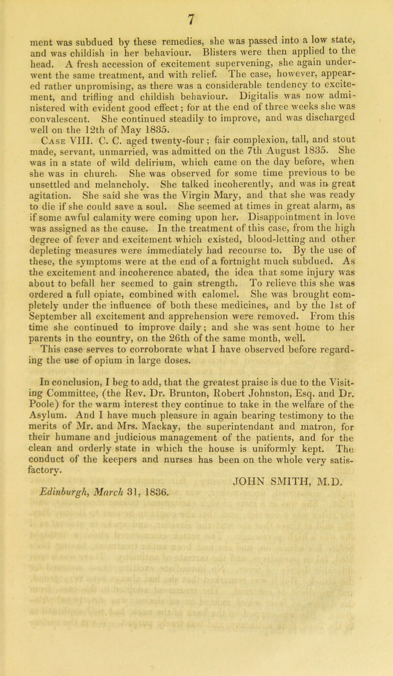 ment was subdued by these remedies, she was passed into a low state, and was childish in her behaviour. Blisters were then applied to the head. A fresh accession of excitement supervening, she again under- went the same treatment, and with relief. The case, however, appear- ed rather unpromising, as there was a considerable tendenc}^ to excite- ment, and trifling and childish behaviour. Digitalis was now admi- nistered with evident good etfect; for at the end of three weeks she was convalescent. She continued steadily to improve, and was discharged well on the 12th of May 1835. Case VIII. C. C. aged twenty-four; fair complexion, tall, and stout made, servant, unmarried, was admitted on the 7th August 1835. She was in a state of wild delirium, which came on the day before, when she was in church. She was observed for some time previous to be unsettled and melancholy. She talked incoherently, and was in. great agitation. She said she was the Virgin Mary, and that she was ready to die if she could save a soul. She seemed at times in great alarm, as if some awful calamity were coming upon her. Disappointment in love was assigned as the cause. In the treatment of this case, from the high degree of fever and excitement which existed, blood-letting and other depleting measures were immediately had recourse to. By the use of these, the symptoms were at the end of a fortnight much subdued. As the excitement and incoherence abated, the idea that some injury was about to befall her seemed to gain strength. To relieve this she was ordered a full opiate, combined with calomel. She was brought com- pletely under the influence of both these medicines, and by the 1st of September all excitement and apprehension were removed. From this time she continued to improve daily; and she was sent home to her parents in the country, on the 26th of the same month, well. This case serves to corroborate what I have observed before regard- ing the use of opium in large doses. In conclusion, I beg to add, that the greatest praise is due to the Visit- ing Committee, (the Rev. Dr. Brunton, Robert Johnston, Esq. and Dr. Poole) for the warm interest they continue to take in the welfare of the Asylum. And I have much pleasure in again bearing testimony to the merits of Mr. and Mrs. Mackay, the superintendant and matron, for their humane and judicious management of the patients, and for the clean and orderly state in which the house is uniformly kept. The conduct of the keepers and nurses has been on the whole very satis- factory. JOHN SMITH, M.D, Edinburgh, March 31, 1836.