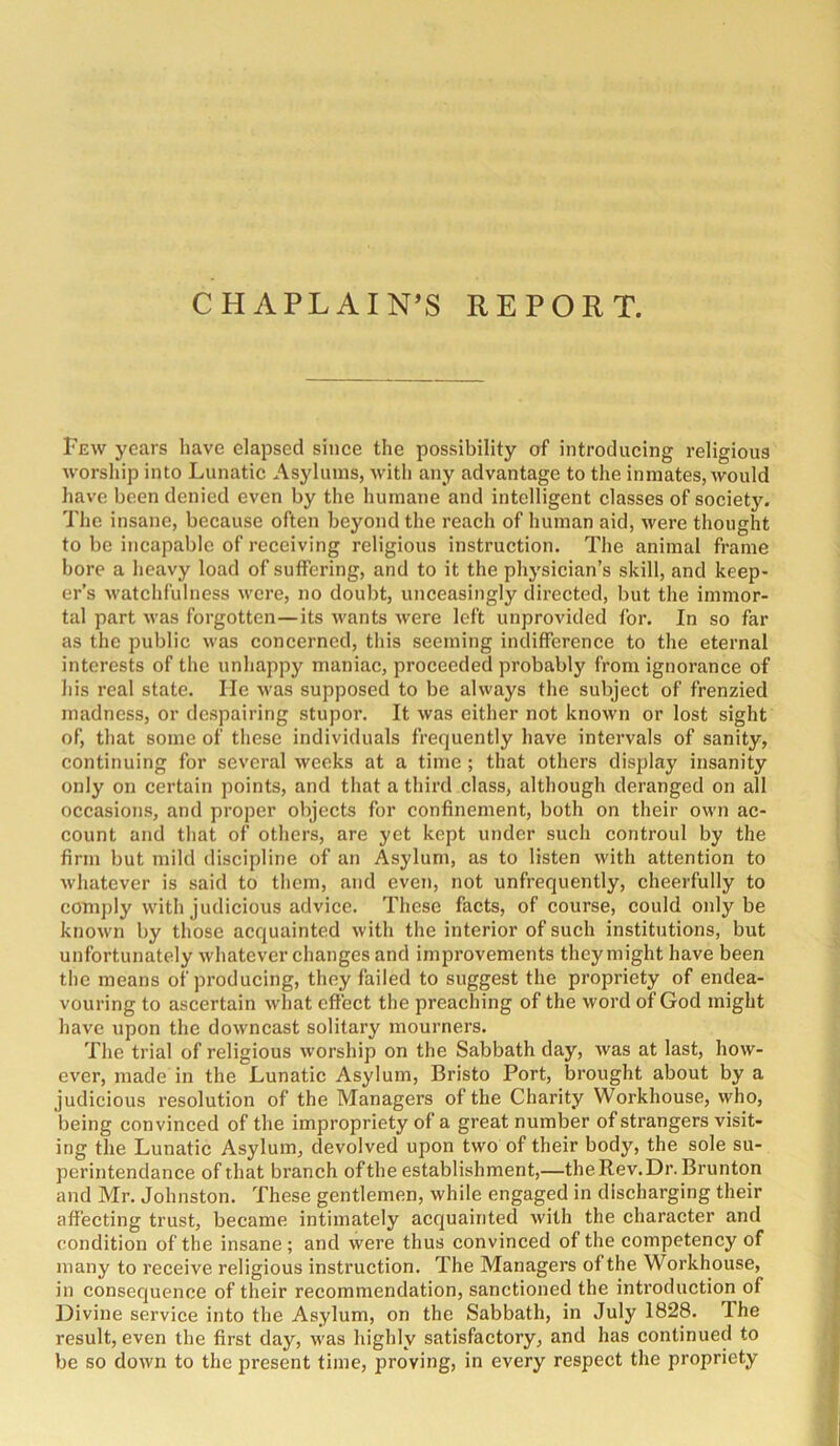 CHAPLAIN’S REPORT. Few years have elapsed since the possibility of introducing religious worship into Lunatic Asj'lums, with any advantage to the inmates, would have been denied even by the humane and intelligent classes of society. The insane, because often beyond the reach of human aid, were thought to be incapable of receiving religious instruction. The animal frame bore a heavy load of suffering, and to it the physician’s skill, and keep- er’s M'atchfulness were, no doubt, unceasingly directed, but the immor- tal part was forgotten—its wants were left unprovided for. In so far as the public was concerned, this seeming indifference to the eternal interests of the unhappy maniac, proceeded probably from ignorance of his real state. He was supposed to be always the subject of frenzied madness, or de.spairing stupor. It was either not known or lost sight of, that some of these individuals frequently have intervals of sanity, continuing for several weeks at a time ; that others display insanity only on certain points, and that a third class, although deranged on all occasions, and proper objects for confinement, both on their own ac- count and that of others, are yet kept under such controul by the firm but mild discipline of an Asylum, as to listen with attention to whatever is said to them, and even, not unfrequently, cheerfully to comply with judicious advice. These facts, of course, could only be known by those acquainted with the interior of such institutions, but unfortunately whatever changes and improvements they might have been the means of producing, they failed to suggest the propriety of endea- vouring to ascertain what effect the preaching of the word of God might have upon the downcast solitary mourners. The trial of religious worship on the Sabbath day, was at last, how- ever, made in the Lunatic Asylum, Bristo Port, brought about by a judicious resolution of the Managers of the Charity Workhouse, who, being convinced of the impropriety of a great number of strangers visit- ing the Lunatic Asylum, devolved upon two of their body, the sole su- perintendance of that branch ofthe establishment,—theRev.Dr. Brunton and Mr. Johnston. These gentlemen, while engaged in discharging their affecting trust, became intimately acquainted with the character and condition of the insane ; and were thus convinced of the competency of many to receive religious instruction. The Managers ofthe Workhouse, in consequence of their recommendation, sanctioned the introduction of Divine service into the Asylum, on the Sabbath, in July 1828. The result, even the first day, was highly satisfactory, and has continued to be so down to the present time, proving, in every respect the propriety