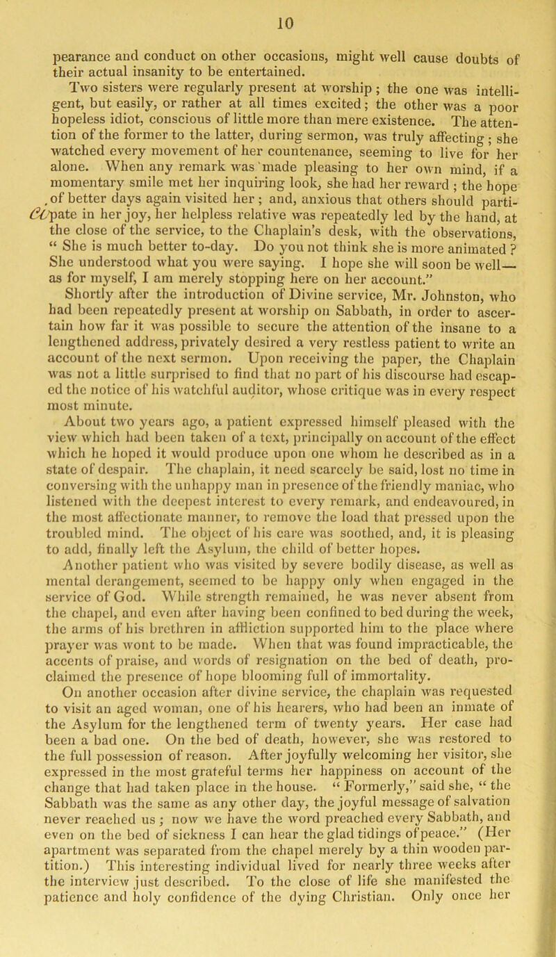 pearance and conduct on other occasions, might well cause doubts of their actual insanity to be entertained. Two sisters were regularly present at worship ; the one was intelli- gent, but easily, or rather at all times excited; the other was a poor hopeless idiot, conscious of little more than mere existence. The atten- tion of the former to the latter, during sermon, was truly affecting ; she watched every movement of her countenance, seeming to live for her alone. When any remark was‘made pleasing to her own mind, if a momentary smile met her inquiring look, she had her reward ; the hope , of better dap again visited her ; and, anxious that others should parti- cipate in her joy, her helpless relative was repeatedly led by the hand, at the close of the service, to the Chaplain’s desk, with the observations, “ She is much better to-day. Do you not think she is more animated ? She understood what you were saying. I hope she will soon be well as for myself, I am merely stopping here on her account.” Shortly after the introduction of Divine service, Mr. Johnston, who had been repeatedly present at worship on Sabbath, in order to ascer- tain how far it was possible to secure the attention of the insane to a lengthened address, privately desired a very restless patient to write an account of the next sermon. Upon receiving the paper, the Chaplain was not a little surprised to find that no part of his discourse had escap- ed the notice of his watchful auditor, whose critique was in every respect most minute. About two years ago, a patient expressed himself pleased with the view which had been taken of a text, principally on account of the effect which he hoped it would produce upon one whom he described as in a state of despair. The chaj)lain, it need scarcely be said, lost no time in conversing with the unhappy man in presence of the friendly maniac, who listened with the deci)cst interest to every remark, and endeavoured, in the most affectionate manner, to remove the load that pressed upon the troubled mind. The object of his care was soothed, and, it is pleasing to add, finally left the Asylum, the child of better hopes. Another jjatient who was visited by severe bodily disease, as well as mental derangement, seemed to be happy only M'lien engaged in the service of God. While strength remained, he was never absent from the chapel, and even after having been confined to bed during the week, the arms of his brethren in affliction supported him to the place where prayer was wont to be made. When that was found impracticable, the accents of praise, and words of resignation on the bed of death, pro- claimed the presence of hope blooming full of immortality. On another occasion after divine service, the chaplain was requested to visit an aged woman, one of his hearers, who had been an inmate of the Asylum for the lengthened term of twenty years. Her case had been a bad one. On the bed of death, however, she was restored to the full possession of reason. After joyfully welcoming her visitor, she expressed in the most grateful terms her happiness on account of the change that had taken place in the house. “ Formerly,” said she, “ the Sabbath was the same as any other day, the joyful message of salvation never reached us ; now we have the word preached every Sabbath, and even on the bed of sickness I can hear the glad tidings of peace.” (Her apartment was separated from the chapel merely by a thin wooden par- tition.) This interesting individual lived for nearly three weeks alter the interview just described. To the close of life she manifested the patience and holy confidence of the dying Christian. Only once her