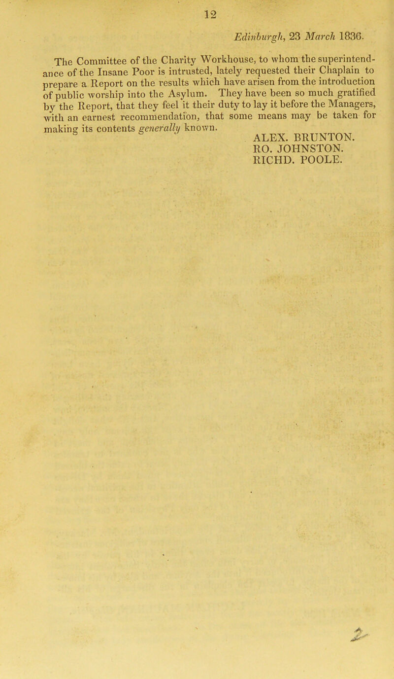 Edinhurgh, 23 March 1836. The Committee of the Charity Workhouse, to whom the superintend- ance of the Insane Poor is intrusted, lately requested their Chaplain to prepare a Report on the results which have arisen from the introduction of public worship into the Asylum. They have been so much gratified by the Report, that they feel it their duty to lay it before the Managers, with an earnest recommendation, that some means may be taken for making: its contents generally known. ALEX. BRUNTON. RO. JOHNSTON. RICHD. POOLE.