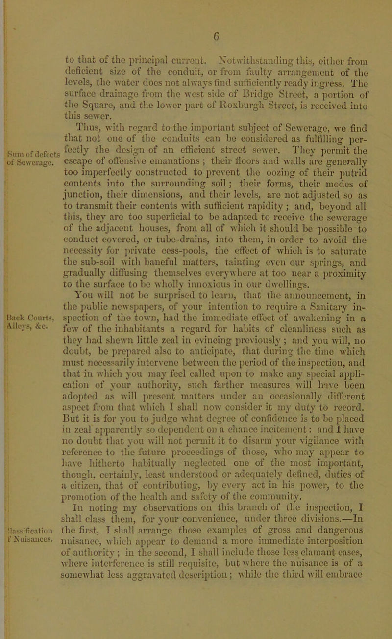 to tliat of tlio principal current. Notwithslaiuling tlii^, either from deficient size of the conduit, or from faulty arrangement of the levels, the water does not always find sufficiently ready ingress. The surface drainage from the west side of Bridge Street, a portion of the Square, and tlie lower part of Roxburgli Street, is received into this sewer. Tims, with regard to the important subject of Sewerage, we find that not one of the conduits can be considered as fulfilling per- Sum of defects the design of an efficient street sewer. They permit the of Se^veragc. escape of oftensi\ e emanations ; their floors and walls ai’e generally too imperfectly constructed to prevent the oozing of their putrid contents into the surrounding soil; their forms, their modes of junction, their dimensions, and their levels, are not adjusted so as to transmit their contents with sufticient rapidity ; and, beyond all this, they are too superficial to be adapted to receive the sewei'age of the adjacent houses, from all of which it should be possible to conduct covered, or tube-drains, into them, in order to avoid the necessity for jirivate cess-pools, the eftect of which is to saturate the sub-soil Avith baneful mattcr.«, tainting even our springs, and gradually diflusing themselves eveiywhcre at too near a proximity to the surface to be Avholly innoxious in our dwellings. You will not bo surprised to learn, that the announcement, in the public newspapers, of your intention to require a Sanitary in- liack Courts, spection of the town, had the immediate elfect of awakening in a A.lleys, &c. iuhabitants a regard for habits of cleanliness such as they had shcAvn little zeal in evincing previously ; and you Avill, no doubt, bo prejtarod also to anticipate, that during the time which must necessarily intervene between the period of the inspection, and that in Avhich you may feel callctl upon to imikc any special apj^li- cation of your authority, such farther measures will have been adopted as will ])resont matters under an occasionally diftcrent aspect from that which I shall now consider it my duty to record. But it is for you to judge Avhat degree of confidence is to bo placed in zeal ajiparcntly so dependent on a chazice incitement: and 1 have no doubt that you Avill not permit it to disarm your vigilance Avith reference to the future proceedings of those, Avho may apjjoar to have hitherto habitually neglected one of the most important, though, certainly, least understood or adequately defined, duties of a citizen, that of contiibuting, by every act in his poAver, to the promotion of the health and safety of the community. In noting my observations on this branch of the inspection, I shall class them, for your couA'onieuce, under three divisions.—In :i.is.sificatiun the first, I shall arrange those examples of gross and dangerous f Niiisiuices. nuisance, Avhich appear to demand a more immediate interposition of authority ; in the second, I shall include those less clamant cases, Avhere interference is still requisite, but Avhere the nuisance is of a someAvhat less aggravated dcscrijjtion; Avhile the third will embrace