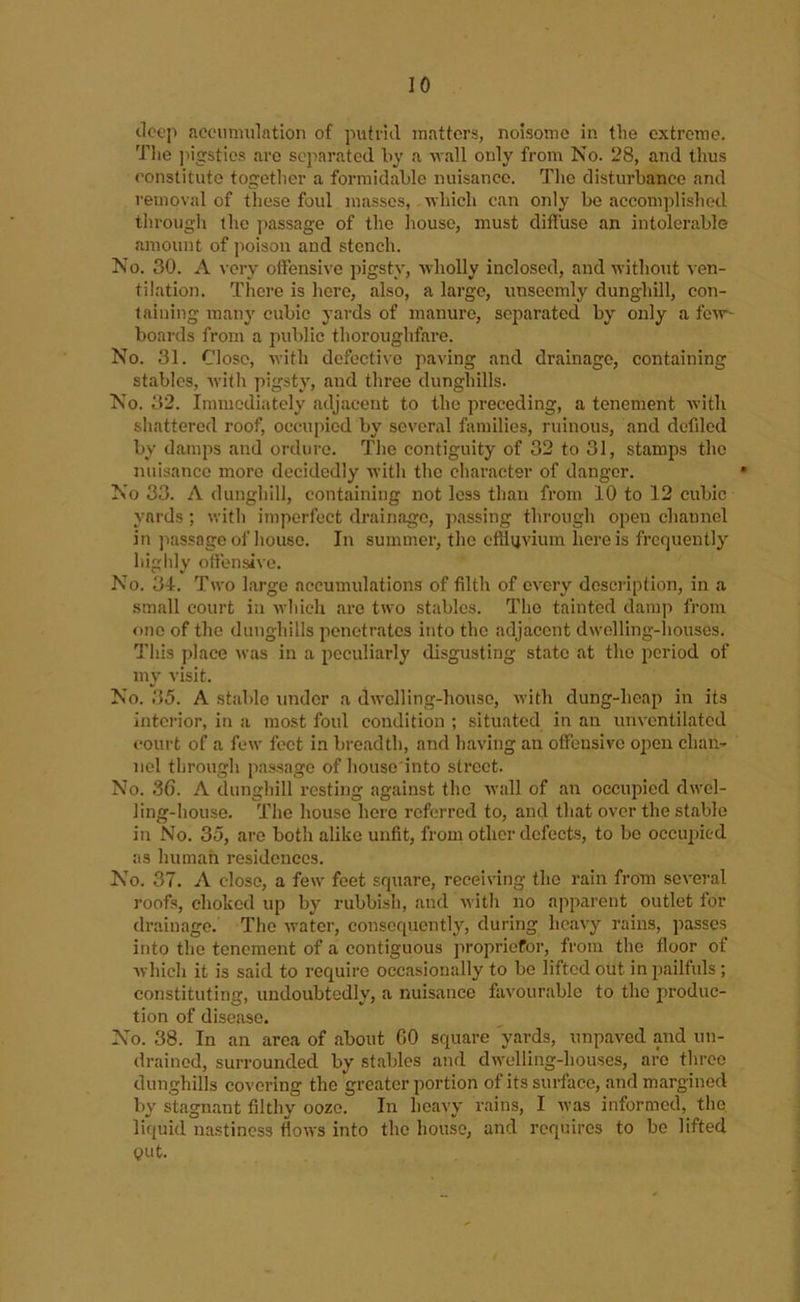 deep accumulation of putrid matters, noisome in the extreme. The ]iigsties are separated by a vail only from No. 28, and thus constitute togetlier a formidable nuisance. The disturbance and removal of these foul masses, vhich can only be accomplished through the passage of the house, must difluse an intolerable amount of poison and stench. No. 30. A very ollensivc pigsty, wholly inclosed, and without ven- tilation. There is here, also, a large, unseemly dunghill, con- taining many cubic yards of manure, separated by only a few- boards from a public thoroughfare. No. 31. Close, with defective paving and drainage, containing stables, with pigsty, and three dunghills. No. 32. Immediately adjacent to the preceding, a tenement Avith shattered roof, occupied by several families, ruinous, and dcfded by damps and ordure. The contiguity of 32 to 31, stamps the nuisance more decidedly with the character of danger. No 33. A dunghill, containing not less than from 10 to 12 cubic yards ; with imperfect drainage, passing through open channel in jiassage of house. In summer, the cfilijvium here is frequently higidy offensive. No. 34. Two large accumulations of filth of CA^ery description, in a smalt court in Avhich are two stables. Tho tainted damp from one of the dunghills penetrates into tho adjacent dwelling-houses. This place Avas in a peculiarly disgusting state at tho period of my visit. No. 35. A stable under a dAvolling-houso, Avith dung-heap in its interior, in a most foul condition ; situated in an unA'cntilated court of a few feet in breadth, and liaA'ing an offensive open chan- nel through passage of liouse'into street. No. 36. A dunghill resting against the Avail of an occupied dwel- ling-house. The house here referred to, and that over the stable in No. 35, are both alike unfit, from other defects, to bo occuiAicd as human residences. No. 37. A close, a few feet square, receiving the rain from several roofs, choked up by rubbish, and Avith no apparent outlet for drainage. Tho Avater, consequently, during heavy rains, passes into the tenement of a contiguous propriefor, from the floor of Avhich it is said to require occasionally to be lifted out in pailfuls ; constituting, undoubtedly, a nuisance favourable to the produc- tion of disease. No. 38. In an area of about 60 square yards, unpaved and un- drained, surrounded by stables and dwelling-houses, are throe dunghills covering the greater portion of its surface, and margined by stagnant filthy ooze. In heavy rains, I Avas informed, the liquid nastiness fioAvs into the house, and requires to be lifted QUt.