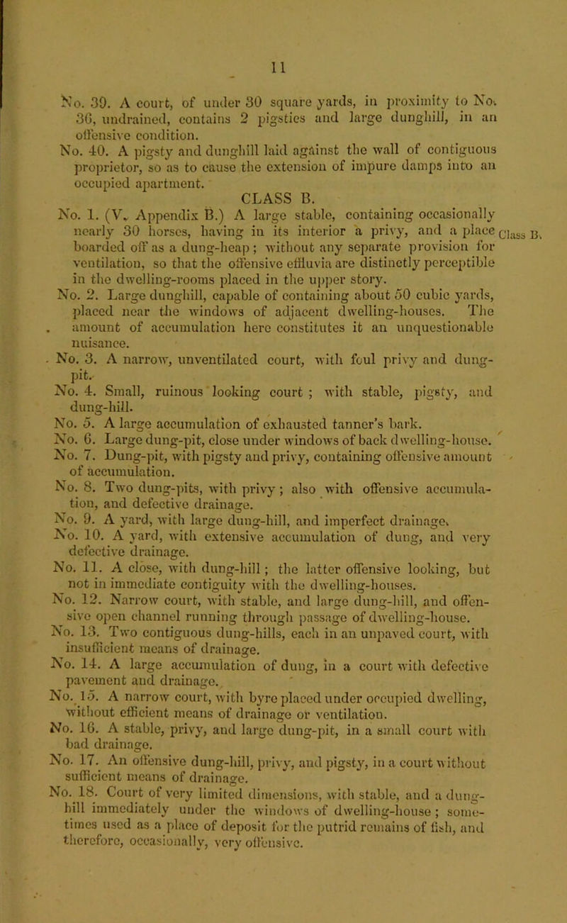 Ko. 39. A court, of under 30 square yards, in proximity to Nov 30, undrained, contains 2 jrigsties and large dunghilJ, in an oliensive condition. No. 40. A pigsty and dungliill laid against the wall of contiguous proprietor, so as to cause the extension of impure damps into an occupied apartment. CLASS B. No. 1. (V* Appendix B.) A large stable, containing occasionally nearly 30 horses, having in its interior a privy, and a place ^ boarded off as a dung-heap ; without any separate provision for ventilation, so that the offensive effluvia are distinctly perceptible in the dwelling-rooms placed in the upper story. No. 2. Large dunghill, capable of containing about 50 cubic yards, placed near the windows of adjacent dwelling-houses. Tlie . amount of accumulation hero constitutes it an unquestionable nuisance. . No. 3. A narrow, unventilated court, with foul privy and dung- pit. No. 4. Small, ruinous looking court ; U’ith stable, pigsty, and dung-hill. No. 5. A large accumulation of exhausted tanner’s bark. No. 6. Large dung-pit, close under windows of back dwelling-house. No. 7. Dung-pit, with pigsty and privy, containing offensive amount of accumulation. No. 8. Two dung-pits, Avith privy; also wuth offensive accumula- tion, and defective drainage. No. 9. A yard, Avith large dung-hill, and imperfect drainage. No. 10. A yard, Avith extensive accumulatioir of dung, and very defectiA'e drainage. No. 11. A close, Avith dung-hill; the latter offensive looking, but not in immediate contiguity Avith the dwelling-houses. No. 12. Narrow court, Avith stable, and large dung-hill, and offen- sIa’o open channel running through passage of dAvelling-house. No. 13. Two contiguous dung-hills, each in an unpaved court, Avith insuffleient means of drainage. No. 14. A large accumulation of dung, in a court AA-ith defective pavement and drainage. No._ 15. A narrow court, Avith byre placed under occupied dwelling, without efficient means of drainage or ventilation. No. IG. A stable, privy, and largo dung-pit, in a small court Avith bad drainage. No. 17.^ An offensiv'e dung-hill, privy, and pigsty, in a court Avitliout sufficient means of drainage. No. 18. Court of very limited dimensions, Avith stable, and a dung- hill immediately under the Avindows of dwelling-house ; some- times used as a place of deposit for the putrid remains of fish, and therefore, occasionally, very olf'cnsivc.