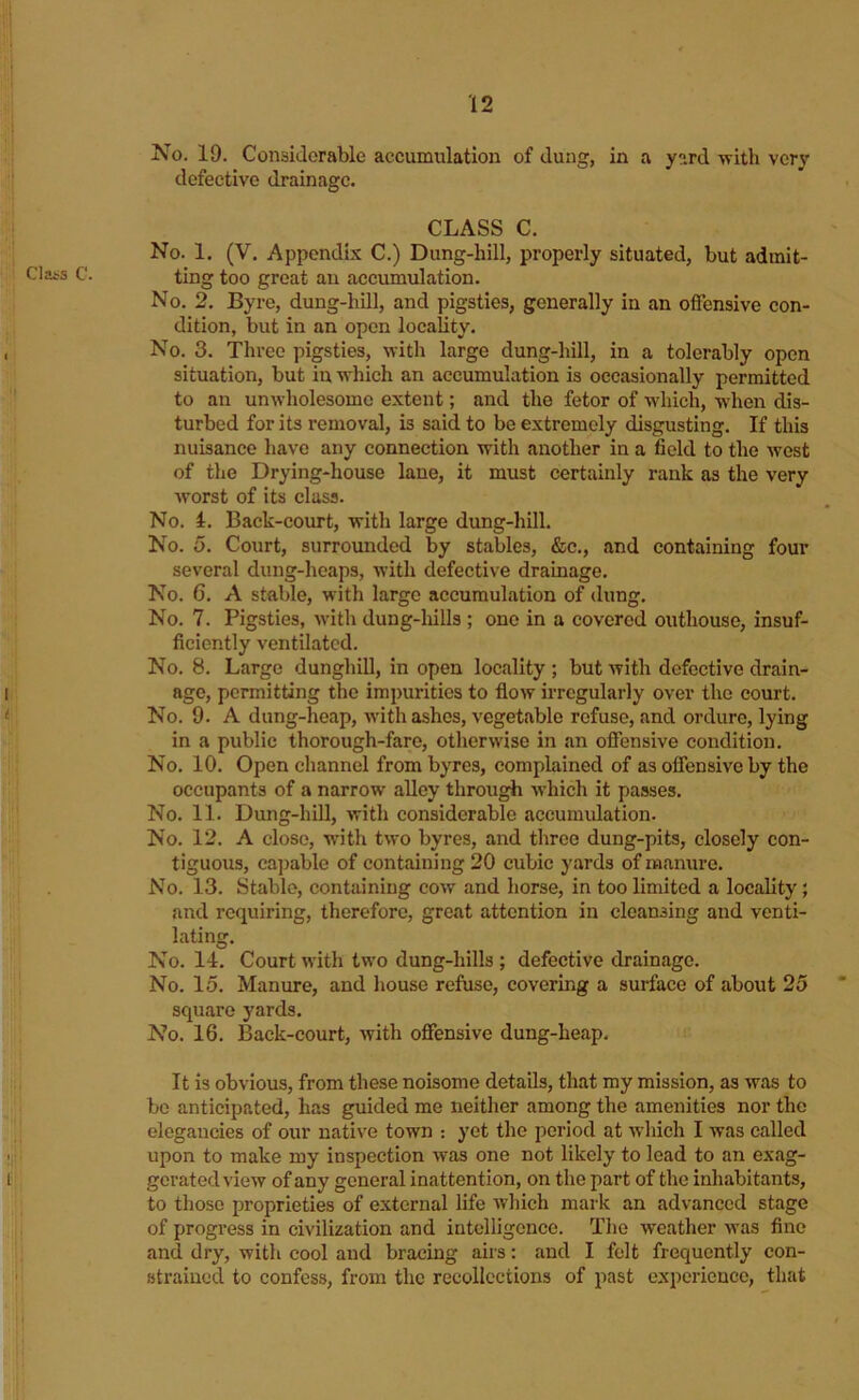 Class G. No. 19. Considerable accumulation of dung, in a y»rd vrith very defective drainage. CLASS C. No. 1. (V. Appendix C.) Dung-hill, properly situated, but admit- ting too great an accumulation. No. 2. Byre, dung-hill, and pigsties, generally in an offensive con- dition, but in an open locality. No. 3. Three pigsties, with large dung-hill, in a tolerably open situation, but in which an accumulation is occasionally permitted to an unwholesome extent; and the fetor of which, when dis- turbed for its removal, is said to be extremely disgusting. If this nuisance have any connection with another in a field to the west of the Drying-house lane, it must certainly rank as the very w'orst of its class. No. 4. Back-court, with large dung-hill. No. 5. Court, surrounded by stables, &c., and containing four several dung-heaps, with defective drainage. No. 6. A stable, with largo accumulation of dung. No. 7. Pigsties, with dung-liills ; one in a covered outhouse, insuf- ficiently ventilated. No. 8. Large dunghill, in open locality ; but with defective drain- age, permitting the impurities to flow irregularly over the court. No. 9. A dung-heap, with ashes, vegetable refuse, and ordure, lying in a public thorough-fare, otherwise in an offensive condition. No. 10. Open channel from byres, complained of as offensive by the occupants of a narrow alley through wdiich it passes. No. 11. Dung-hiU, with considerable accumulation. No. 12. A close, with two byres, and three dung-pits, closely con- tiguous, ca])able of containing 20 cubic yards of manure. No. 13. Stable, containing cow and horse, in too limited a locality; and requiring, therefore, great attention in cleansing and venti- lating. No. 14. Court with two dung-hills ; defective drainage. No. 15. Manure, and house refuse, covering a surface of about 25 square yards. No. 16. Back-court, with offensive dung-heap. It is obvious, from these noisome details, that my mission, as was to be anticipated, has guided me neither among the amenities nor the elegancies of our native town : yet the period at which I was called upon to make my inspection was one not likely to lead to an exag- gerated view of any general inattention, on the part of the inhabitants, to those proprieties of external life which mark an advanced stage of progress in civilization and intelligence. The weather was fine and dry, with cool and bracing airs: and I felt frequently con- strained to confess, from the recollections of past experience, that