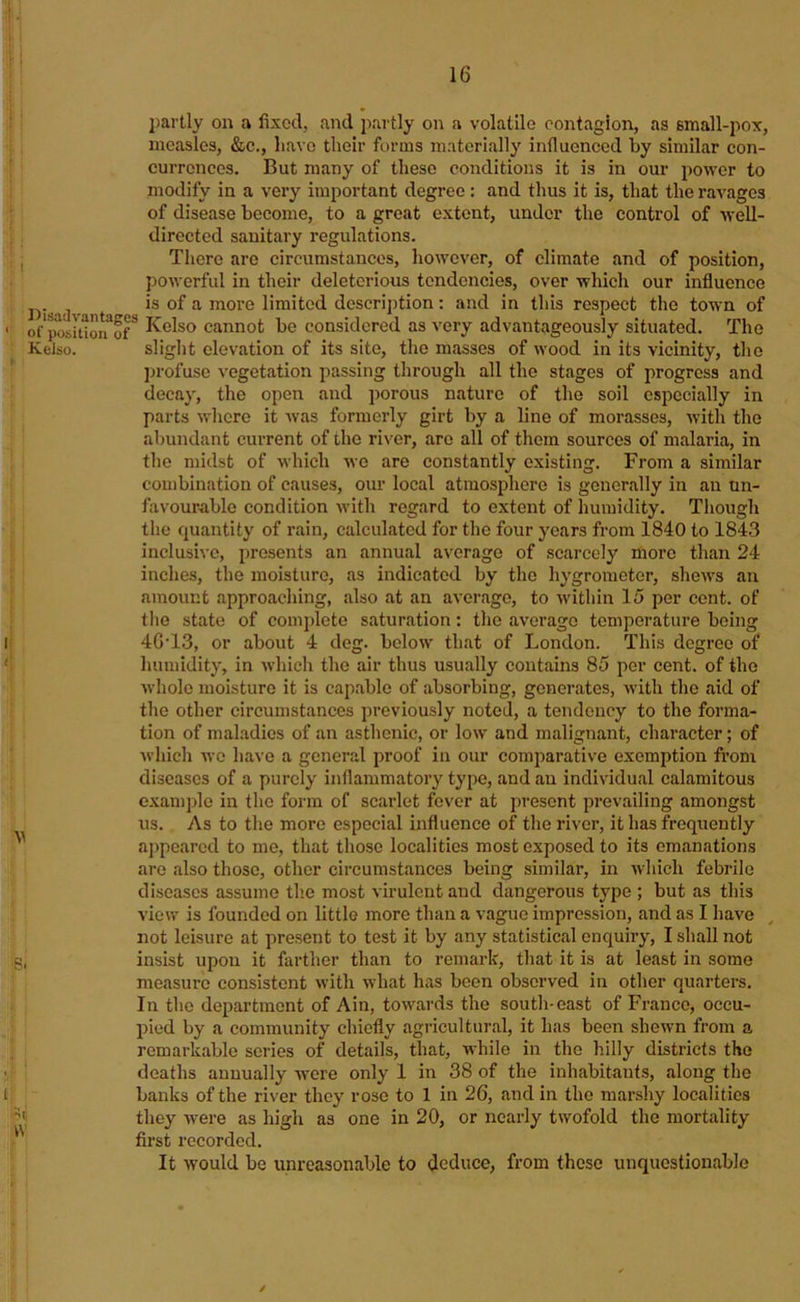 jjartly on a fixed, and partly on a volatile contagion, as small-pox, measles, &c., have their forms materially influenced by similar con- currences. But many of these conditions it is in our power to modify in a very important degree: and thus it is, that the ravages of disease become, to a great extent, under the control of well- directed sanitary regulations. There are circumstances, however, of climate and of position, powerful in their deleterious tendencies, over which our influence is of a more limited description: and in this respect the town of of*posiUoirof^ Kelso cannot be considered as very advantageously situated. The Kelso. slight elevation of its site, the masses of wood in its vicinity, the profuse vegetation passing through all the stages of progress and decay, the open and porous nature of the soil especially in parts where it was formerly girt by a line of morasses, with the abundant current of the river, are all of them sources of malaria, in the midst of which we are constantly existing. From a similar combination of causes, our local atmosphere is generally in an un- favourable condition with regard to extent of humidity. Though the quantity of rain, calculated for the four years from 1840 to 1843 inclusi\’c, presents an annual average of scarcely more than 24 inches, the moisture, as indicated by the hygrometer, shews an amount approaching, also at an average, to within 15 per cent, of the state of conqflete saturation: the average temperature being 4GT3, or about 4 deg. below that of London. This degree of humidity, in which the air thus usually contains 85 per cent, of the whole moisture it is capable of .absorbing, generates, with the .aid of the other circumstances previously noted, a tendency to the forma- tion of m.aladies of an asthenic, or low and m.alignant, character; of ^vhich wo have a general proof in our comparative exemption from diseases of a purely inflammatory type, and .an individu.al cahamitous example in the form of scarlet fever at present prevailing amongst us. As to the more especial influence of the river, it has frequently .appeared to me, that those localities most exposed to its era.an.ations are .also those, other circumstances being similar, in which febrile diseases assume the most virulent and dangerous type ; but as this view is founded on little more than a vague impression, and as I have not leisure at present to test it by any statistical enquiry, I shall not insist upon it farther than to remark, that it is at least in some measure consistent with what has been observed in other quarters. In the dep.artment of Ain, towards the south-east of Franco, occu- pied by a community chiefly .agricultural, it has been shewn from a remark.able series of details, that, while in the hilly districts the deaths annually Avere only 1 in 38 of the inlnabitauts, along the banks of the river they rose to 1 in 26, and in the marshy localities they Avere as high as one in 20, or nearly twofold the mortality first recorded. It Avould be unreasonable to deduce, from those unquestion.able