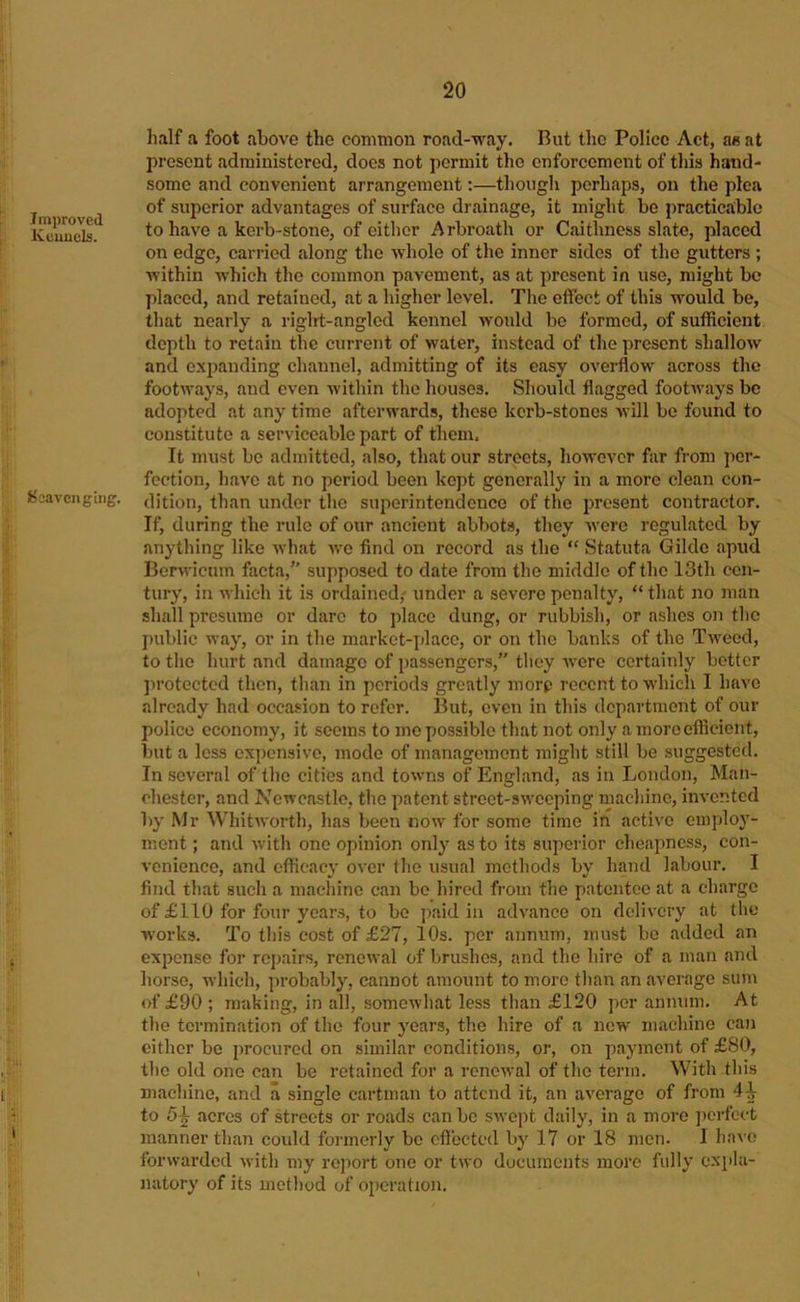 Improved Keuucls. IBeavengiiig. half a foot above the common road-way. But the Police Act, a« at present administered, does not permit the enforcement of this hand- some and convenient arrangement;—though perhaps, on the plea of superior advantages of surface drainage, it might be practicable to have a kerb-stone, of either Arbroath or Caithness slate, placed on edge, carried along the whole of the inner sides of the gutters ; within which the common pavement, as at present in use, might be placed, and retained, at a higher level. The effect of this would be, that nearly a riglrt-angled kennel wotdd be formed, of sufficient depth to retain the current of water, instead of the present shallow and expanding channel, admitting of its easy overflow across the footways, aud even within the houses. Should flagged footways bo adopted at any time afterwards, these kerb-stones will be found to constitute a serviceable part of them. It must be admitted, also, that our streets, however far from per- fection, have at no period been kept generally in a more clean con- dition, than under the superintendence of the present contractor. If, during the rule of our ancient abbots, they were regulated by anything like what we find on record as the “ Statuta Gildo apud Berwictim facta, supposed to date from the middle of the 13th cen- tury, in which it is ordained; under a severe penalty, “that no man shall presume or dare to place dung, or rubbish, or ashes on the jHiblic way, or in the market-place, or on the banks of the Tweed, to the hurt and damage of passengers,” they were certainly better ]u-otectcd then, than in periods greatly morp recent to which I have already had occasion to refer. But, even in this department of our police economy, it seems to me possible that not only a more efficient, but a less expensive, mode of management might still be suggested. In several of the cities and towns of England, as in London, Man- chester, and Newcastle, the patent street-sweeping machine, invented l)y Mr Whitworth, has been ^■lo^Y for some time in active employ- ment ; and with one opinion only as to its superior cheapness, con- venience, and efficacy over the usual methods by hand labour. I find that such a machine can be hired from the patentee at a charge of £110 for four years, to be paid in advance on delivery at the works. To this cost of £27, 10s. per annum, must be added an expense for rcj)airs, renewal of brushes, and the hire of a man and horse, which, probably, cannot amount to more than an average sum of £90 ; making, in all, somewhat less than £120 per annum. At the termination of the four years, the hire of a new machine can cither be procured on similar conditions, or, on payment of £80, the old one can be retained for a renewal of the term. With this machine, and a single cartman to attend it, an average of from to 5^ acres of streets or roads can be swept daily, in a more jierfect manner than could formerly be cflected by 17 or 18 men. I have forwarded with my report one or two documents more fully cxiila- natory of its metliod of operation.