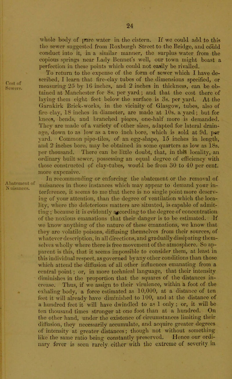 Cost of Sewers. Almtcmont of N iiisauce.s. whole boily of iTOro water in tlie cistern. If we could add to this the sewer suggested from Roxburgh Street to the Bridge, and coiild conduct into it, in a similar manner, the surplius ■water from the copious springs near Lady Bonnet’s well, our town might boast a perfection in these points which could not easily be rivalled. To return to the expense of the form of sower which I have de- scribed, I learn that fire-clay tubes of the dimensions specified, or measuring 25 by IG inches, and 2 inches in thickness, can be ob- tained at Manchester for 8s. per yard ; sind that the cost there of laying them eight feet below the surface is 3s. per yard. At the Garnkirk Brick-works, in the vicinity of Glasgow, tubes, also of fire-clay, 18 inches in diameter, are made at 10s. a yard; but for knees, bonds, and branched pieces, one-half more is demanded. They are made of a variety of other sizes, adapted for lateral drain- age, down to as low as a two inch boro, which is sold at 9d. per yard. Common jiipe-tilos, of an egg-shape, 15 inches in length, and 2 inches boro, may bo obtained in some quarters as low as 18s. per thousand. There can be little doubt, that, in thJS locality, can ordinary built sewer, possessing an equal degree of efficiency with those constructed of clay-tubes, w'ould be from 30 to 40 per cent, more cx])cnsive. In recommending or enforcing the abatement or the remo^^al of nuisances in those instances which may appear to demand your in- terference, it seems to me that there is no single point more deserv- ing of your attention, than the degree of ventilation which the loca- lity, where the deleterious matters are situated, is capable of admit- ting ; because it is evidently rt^cording to the degree of concentration of tlie noxious emanations that their danger is to bo estimated. If wo know anything of the nature of these emanations, wo know that they are volatile poisons, diffusing themselves from their sources, of whatever descrij)tion, in all directions, and gradually dissipating them- selves wholly where there is free movement of the atmosphere. So ap- parent is this, that it seems imjjossible to consider them, at least in this individual respect, as governed by any other conditions than those w'hich attend tlie diffusion of all other influences emanating from a central point; or, in more technical language, that their intensity diminishes in the proportion that the squares of the distances in- crease. Thus, if we assign to their virulence, within a foot of the exhaling body, a force estimated as 10,000, at a distiince of ten feet it will already have diminished to 100, and at the distance of a hundred feet it wall have dwindled to as 1 only ; or, it wall be ten thousand times stronger at one foot than at a hundred. On tlie other hand, under the existence of circumstances limiting their diffusion, they necessarily accumulate, and acquire greater degrees of intensity at greater distances; though not without sometliing like the same ratio being constantly preserved. Hence our ordi- nary fever is seen rarely cither wdth the extreme of severity in