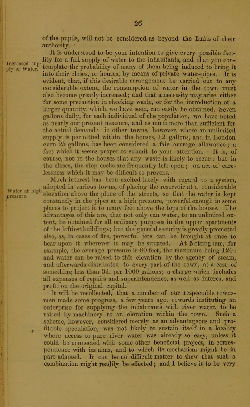 increased sup ply of Water. Water at high pressure. « of tlie pupils, will not be considered as beyond the limits of their authority. It is understood to be your intention to give every possible faci- lity for a full sujjply of water to the inhabitants, and th.at you con- template the probability of many of them being induced to bring it into their closes, or houses, by means of private water-pipes. It is evident, that, if this desirable arrangement be carried out to any considerable extent, the consumption of water in the town must also become greatly increased; and that a necessity may arise, either for some precaution in checking waste, or for the introduction of a larger quantity, which, we have seen, can easily bo obtained. Seven gallons daily, for each individual of the population, we have noted as nearly our present measure, and as much more than sufficient for the actual demand; in other towns, however, where an unlimited supply is permitted within the houses, 12 gallons, and in London even 25 gallons, has been considered a fair average allowance ; a fact which it seems proper to submit to your attention. It is, of course, not in the houses that any waste is likely to occur : but in the closes, the stop-cocks arc frequently left open ; an act of care- lessness which it may be difficult to prevent. Much interest has been excited lately with regard to a system, adopted in various towns, of jilacing the reservoir at a considerable elevation above the plane of the streets, so that the water is kept constantly in the pipes at a high pressure, powerful enough in some places to project it to many feet above the tops of the houses. The advantages of this are, that not only can water, to an unlimited ex- tent, be obtained for all ordinary purposes in the upper apartments of the loftiest buildings; but the general security is greatly promoted also, as, in eases of fire, powerful jets can be brought at once to bear upon it wherever it may be situated. At Nottingham, for example, the average pressure is-80 feet, the maximum being 120 : and water can be raised to this elevation by the agency of steam, and afterwards distributed to every part of the town, at a cost of something less than 3d. per 1000 gallons; a charge Avhich includes all expenses of repaire and superintendence, as Avell as interest and profit on the original capital. It will be recollected, that a number of our respectable towns- men made some progress, a few years ago, towards instituting an enterprise for supplying the inhabitants Avith river Avater, to be raised by machinery to an elevation Avithin the toAvn, Such a scheme, hoAvever, considered merely as an advantageous and pro- fitable speculation, AA'as not likely to sustain itself in a locality Avhere access to pure river Avater was ah'eady so easy, unless it could be connected Avith some other beneficial project, in corres- pondence Avith its aims, and to wdiich its mechanism might be in part adapted. It can be no difficult matter to shcAV that such a combination might readily be effected; and I believe it to be very