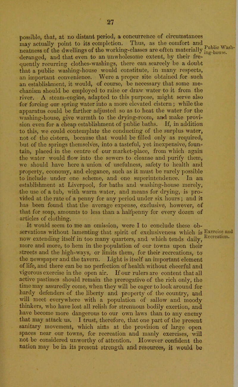 possible, that, at no distant period, a concurrence of circumstances may actually point to its completion. Thus, as the comfort and neatness of the dwellings of the working-classes are often materially ’ deranged, and that oven to an unwholesome extent, by their fre- quently recurring clothes-Avashings, there can scarcely be a doubt that a public washing-house would constitute, in many respects, an important convenience. Were a proper site obtained for such an establishment, it Avould, of course, bo necessary that some me- chanism should be employed to raise or draAV water to it from the river. A steam-engine, adapted to this purpose, might serve also for forcing our spring water into a more elevated cistern ; while the apparatus could be farther adjusted so as to heat the Avater for the Avashing-house, give Avarmth to the drying-room, aixl make provi- sion even for a cheap establishment of public baths. If, in addition to this, we could contemplate the conducting of the surplus water, not of the cistern, because that would be filled only as required, but of the springs themselves, into a tasteful, yet inexpensive, foun- tain, placed in the centre of our market-place, from which again the water would flow into the sewers to cleanse and purify them, Ave should haA'e here a union of usefulness, safety to health and property, economy, and elegance, such as it must be rarely possible to include under one scheme, and one superintendence. In an establishment at Liverpool, for baths and Avashing-house merely, the use of a tub, with warm water, and means for drying, is pro- vided at the rate of a penny for any jAcriod under six hours; and it has been found that the average expense, exclusive, hoAvever, of that for soap, amounts to less than a halfpenny for every dozen of articles of clothing. It Avouid seem to me an omission, were I to conclude these ob- servations AA’ithout lamenting that spirit of exclusiveness which is Exercise and now' extending itself in too many quarters, and Avhich tends daily, more and more, to hem in the pojAulation of our towns upon their streets and the high-ways, or limits them, for their recreations, to the ncAvspaper and the tavern. Light is itself an important element of life, and there can be no perfection of health Avithout cheerful and vigorous exorcise in the open air. If our rulers are content that all active pastimes should remain the prerogative of the rich only, the time may assuredly come, when they will be eager to look around for hardy defenders of the liberty and property of the country, and Avill meet overyAvhere Avith a population of sallow and moody thinkers, who have lost all relish for strenuous bodily exertion, and haA’e become more dangerous to our own laAvs than to any enemy that may attack us. I trust, therefore, that one part of the present sanitary movement, which aims at the provision of large open spaces near our toAvns, for recreation and manly exercises, Avill not bo considered unAvorthy of attention. HoAvever confident the nation may be in its present strength and resources, it AVOuld be