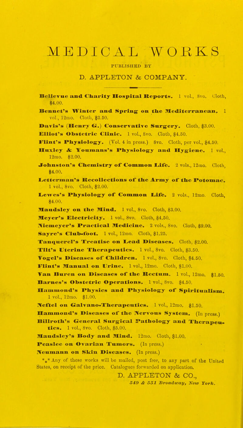 MEDICAL WORKS PUBLISHED BY D. APPLETON & COMPANY. DelleTue and Charity Dospital Reportt^. 1 vol., Svo. (Jloth, $4.00. nennet's Wiiitei- and Spring' on the INEeditcrrancan. 1 vol., 12mo. Cloth, $3.50. Darls's (Henry G.) ConserTatiro Snrgery. Cloth, $3.00. Elliot's Obstetric Clinic. 1 vol., 8vo. Cloth, $4.50. Flint's Physiology. (Vol. 4 in press.) Svo. Cloth, per vol., $4.50. Huxley &■ Ifouiuaus's Physiology and Hygiene. 1 voL, 12mo. $2.00. Johnston's Chemistry of* Common I^iiib. 2 vols., 12mo. Cloth, $4.00. Lietterman's Recollections oi* the Army of the Potomac. 1 vol., Svo. Cloth, $2.00. Liewes's Physiology of Common Eiife. 2 vols., 12ino. Cloth, $4.00. :VIandsley on the Mind. 1 vol., Svo. Cloth, $3.00. Meyer's Electricity. 1 vol., Svo. Cloth, $4.50. I^'iemeyer's Practical Ifledicine. 2 vols., Svo. Cloth, $9.00. Sayre's Cluh-foot. 1 vol., 12mo. Cloth, $1.25. Tanqnerel's Treatise on Eead Diseases. Cloth, $2.00. XUt's Uterine Therapentics. 1 vol., Svo. Cloth, $3.00. Vogel's Diseases of Children. 1 vol., Svo. Cloth, $4.50. Flint's Manual on Urine. 1 vol., 12mo. Cloth, $1.00. Tan nuren on Diseases of the Rectum. 1 vol., 12mo. $1.60. Barnes's Obstetric Operations. 1 vol., Svo. $4.60. Hammond's Physics and Physiology of Spiritualism. 1 vol., 12mo. $1.00. Ncftel on GalTano-Xhcrapeutics. 1 vol., 12mo. $1.50. Hammond's Diseases of the IVervous System. (In press.) Billroth's Ocueral Surgical Pathology and Therapeu- tics. 1 vol., Svo. Cloth, $5.00. Maudsley's Body and Mind. 12mo. Cloth, $1.00. Peaslce on Ovarian Tumors. (In press.) IVeumaun on Shin Diseases. (In press.) Any of these works will be mailed, post free, to any part of the United States, on receipt of the price. Catalogues forwarded on application. D. APPLETON & CO., S49 »C S51 Broadway, Xctv Tork.