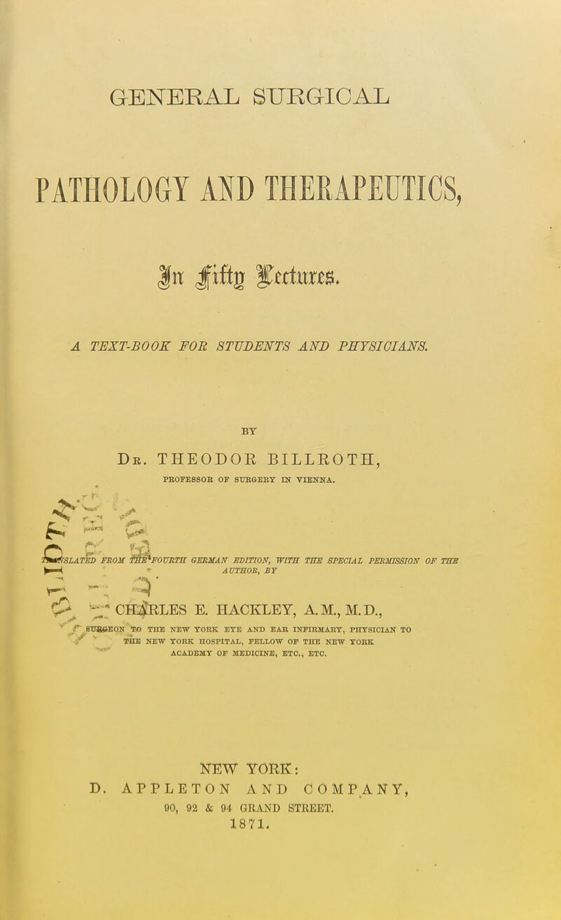 GENERAL SURGICAL PATHOLOGY AND THERAPEUTICS, A TEXT-BOOK FOE STUDENTS AND PEYSIOIANS. BY Db. THEODOR BILLROTH, PBOrESSOE OF STJBGEKT IN VIENNA. ^t^SLATBD FROU ^^FOURTH GERMAN EDITION; WITB TBE SPECIAL FESMISSION OF TBS ^ » AUTHOR, BY ^ *H CHARLES E. HACKLEY, A.M., M.D., r~ .BtJS&KON TO THE NE-W TOKK ETB AND BAB INPIHMABT, PHYSICIAN TO <r 3>HE NEW YORK HOSPITAL, TELLOTV OF THE NEW TOBK ACADEMY OF MEDICINE, ETC., ETC. NEW YORK: D. APPLETON AND COMPANY, 90, 92 & 94 GRAND STREET. 1871.