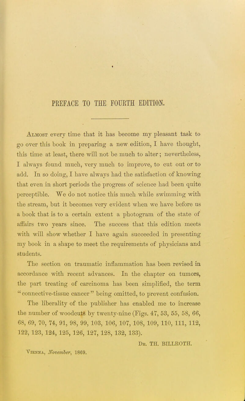 PREFACE TO THE FOURTH EDITION. Almost every time that it has become my pleasant task to go over this book in preparing a new edition, I have thought, this time at least, there will not be much to alter; nevertheless, I always found much, very much to improve, to cut out or to add. In so doing, I have always had the satisfaction of knowing that even in short periods the progress of science had been quite perceptible. We do not notice this much while swimming with the stream, but it becomes very evident when we have before us a book that is to a certain extent a photogram of the state of affairs two years since. The success that this edition meets with will show whether I have again succeeded in presenting my book in a shape to meet the requirements of physicians and students. The section on traumatic inflammation has been revised in accordance with recent advances. In the chapter on tumors, the part treating of carcinoma has been simplified, the term  connective-tissue cancer  being omitted, to prevent confusion. The liberality of the publisher has enabled me to increase the number of woodcuts by twenty-nine (Figs. 47, 53, 65, 58, 66, 68, 69, 70, 74, 91, 98, 99, 103, 106, 107, 108, 109, 110, 111, 112, 122, 123, 124, 125, 126, 127, 128, 132, 133). De. TH. BILLROTH. Vienna, November, 1869.