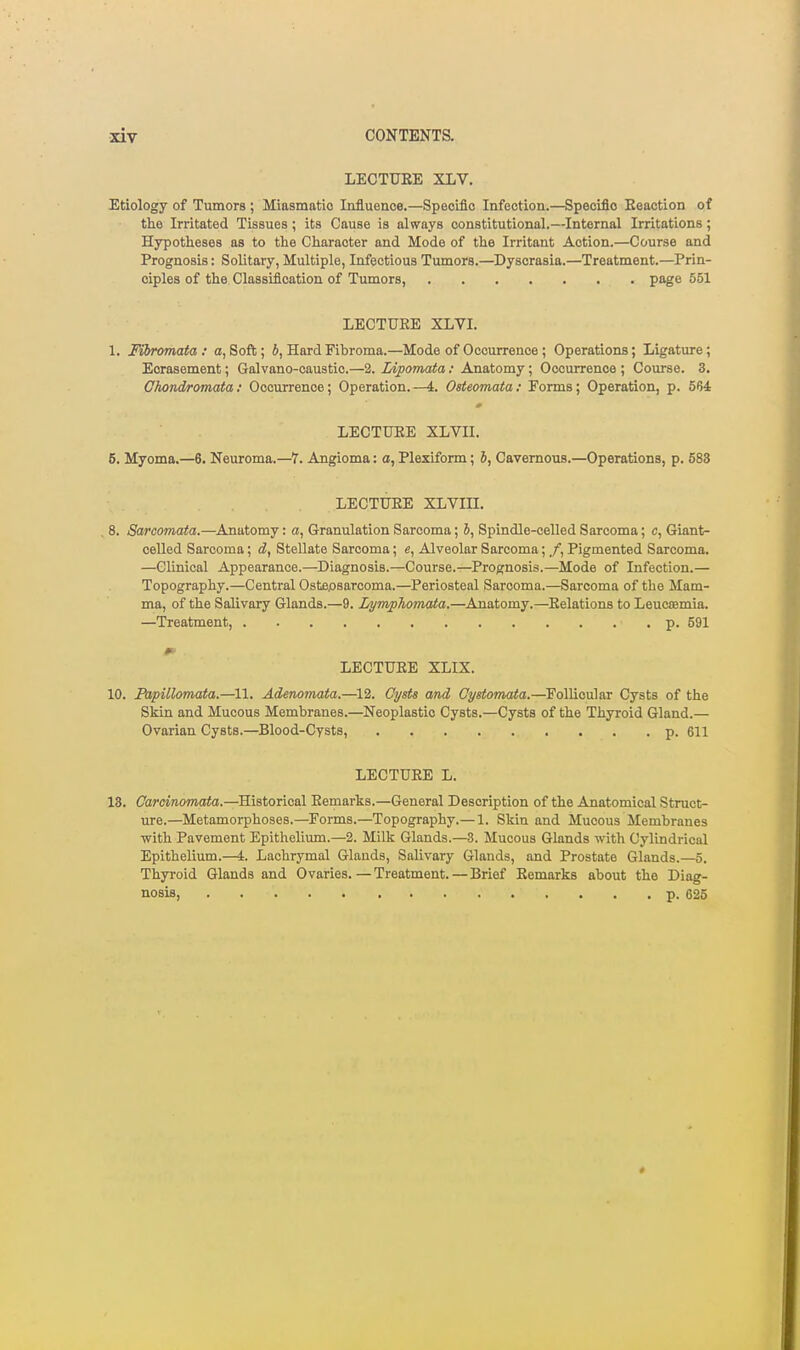 LECTURE XLV, Etiology of Tumors ; Miasmatic Influence.—Speoiflo Infection.—Speoiflo Eeaction of th.0 Irritated Tissues; its Cause is always constitutional.—Internal Irritations; Hypotheses as to the Character and Mode of the Irritant Action.—Course and Prognosis: Solitary, Multiple, Infectious Tumors.—Dyscrasia.—Treatment.—Prin- ciples of the Classification of Tumors, page 551 LECTURE XLVI. 1. Fibromata: a, Soft; 6, Hard Fibroma.—Mode of Occurrence; Operations; Ligature; Eorasement; Galvano-caustic.—2. Idpomata: Anatomy; Occurrence ; Course. 3. Chond/romata: Occurrence; Operation.—L Osteomata: Forms; Operation, p. 564 LECTURE XLVII. 5. Myoma.—6. Neuroma.—7. Angioma: a, Plexiform; 6, Cavernous.—Operations, p. 588 LECTURE XLVIII. , 8. Sarcomata.—Anatomy: a. Granulation Sarcoma; i. Spindle-celled Sarcoma; c. Giant- celled Sarcoma; d, Stellate Sarcoma; e, Alveolar Sarcoma; /, Pigmented Sarcoma. —Clinical Appearance.—Diagnosis.—Course.—Prognosis.—Mode of Infection.— Topography.—Central Ostepsarcoma.—Periosteal Sarcoma.—Sarcoma of the Mam- ma, of the Salivary Glands.—9. Lym/phomata.—Anatomy.—Relations to Leucoemia. —Treatment, p. 591 LECTURE XLIX. 10. Fapillomata.—11. Adenomata.—12. Cysts and Cystomaia.—Follicular Cysts of the Skin and Mucous Membranes.—Neoplastic Cysts.—Cysts of the Thyroid Gland.— Ovarian Cysts.—Blood-Cysts, p. 611 LECTURE L. 18. Carcinomata.—Historical Remarks.—General Description of the Anatomical Struct- ure.—Metamorphoses.—Forms.—Topography.— 1. Skin and Mucous Membranes with Pavement Epithelium.—2. Milk Glands.—3. Mucous Glands with Cylindrical Epithelium.—4. Lachrymal Glands, Salivary Glands, and Prostate Glands.—5. Thyi'oid Glands and Ovaries. — Treatment.—Brief Remarks about the Diag- nosis, p. 625
