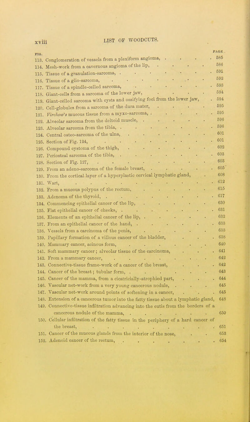 PAOJB FIQ. 113. Conglomeration of vessels from a plexifonn angioma, . . . .585 114. Mesh-work from a cavernous angioma of the lip, .... 586 115. Tissue of a granulation-sarcoma, . . ■ • • • . coo 116. Tissue of a glio-sarcoma, . • • • • • . ou^ 117. Tissue of a spindle-celled sarcoma, . • • • • .593 118. Giant-cells from a sarcoma of the lower jaw, .... 594 119. Giant-celled sarcoma with cysts and ossifj-ing foci from the lower jaw, . 594 120. Cell-globules from a sarcoma of the dura mater, .... 595 121. VircTiow^s mucous tissue from a myxo-sarcoma, . . . . .595 122. Alveolar sarcoma from the deltoid muscle, ..... 596 123. Alveolar sarcoma from the tibia, . . . • • • .596 124. Central osteo-sarcoma of the ulna, ...... 601 125. Section of Fig. 124, 601 126. Compound cystoma of the thigh, ...... 602 127. Periosteal sarcoma of the tibia, . . . . • • .603 128. Section of Fig. 127, 603 129. From an adeno-sarcoma of the female breast, . . . . .605 130. From the cortical layer of a hyperplastic cervical lymphatic gland, . 608 131. Wart, t>12 132. From a mucous polypus of the rectum, . .... 615 133. Adenoma of the thyroid, 617 134. Commencing epithelial cancer of the lip, ..... 630 135. Flat epithelial cancer of cheeks, . . . . . • .631 136. Elements of an epithelial cancer of the lip, ..... 632 137. From an epithelial cancer of the hand, ...... 633 188. Vessels from a carcinoma of the penis, ..... 633 139. Papillary formation of a villous cancer of the bladder, . . .638 140. Mammary cancer, acinous form, ...... 640 141. Soft mammai-y cancer ; alveolar tissue of the carcinoma, . . .641 142. From a mammary cancer, . . . . . ... 642 143. Connective-tissue frame-work of a cancer of the breast, . . . 642 144. Cancer of the breast; tubular form, ...... 643 145. Cancer of the mamma, from a cicatricially-atrophied part, . . . 644 146. Vascular net-work from a very young cancerous nodule, . . . 646 147. Vascular net-work around points of softening in a cancer, . . . 645 148. Extension of a cancerous tumor into the fatty tissue about a lymphatic gland, 648 149. Connective-tissue infiltration advancing into the cutis from the borders of a cancerous nodule of the mamma, ...... 650 150. Cellular infiltration of the fatty tissue in the periphery of a hard cancer of the breast, . . . . . . . . .651 151. Cancer of the mucous glands from the interior of the nose, . . 653 152. Adenoid cancer of the rectum, . . . . . . .654