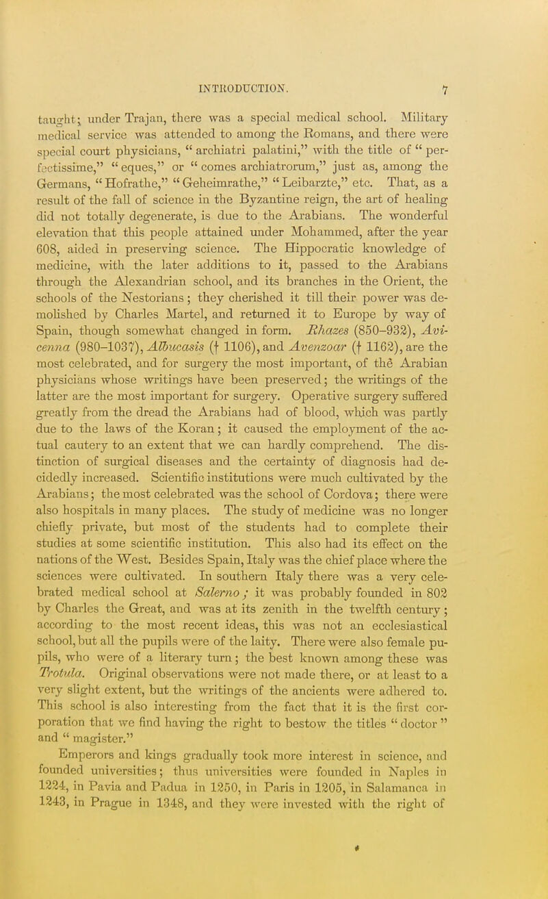 tauglit; under Trajan, there was a special medical school. Military medical service was attended to among the Romans, and there were special court physicians,  archiatri palatini, with the title of  per- foctissime,  eques, or  comes archiatromm, just as, among the Germans,  Hofrathe,  Geheimrathe,  Leibarzte, etc. That, as a result of the fall of science in the Byzantine reign, the art of healing did not totally degenerate, is due to the Arabians. The wonderful elevation that this peoisle attained under Mohammed, after the year 608, aided in preserving science. The Hippocratic knowledge of medicine, with the later additions to it, passed to the Arabians through the Alexandrian school, and its branches in the Orient, the schools of the Nestorians ; they cherished it till their power was de- mohshed by Charles Martel, and returned it to Europe by way of Spain, though somewhat changed in form. Mhazes (850-932), Avi- cenna (980-1037), ^^Swccm's (f 1106), and Avenzoar (f 1162), are the most celebrated, and for surgery the most important, of the Arabian physicians whose writings have been preserved; the writings of the latter are the most important for surgery. Operative surgery suffered greatly from the dread the Arabians had of blood, which was partly due to the laws of the Koran; it caused the employment of the ac- tual cautery to an extent that we can hardly comprehend. The dis- tinction of surgical diseases and the certainty of diagnosis had de- cidedly increased. Scientific institutions were much cultivated by the Arabians; the most celebrated was the school of Cordova; there were also hospitals in many places. The study of medicine was no longer chiefly private, but most of the students had to complete their studies at some scientific institution. This also had its effect on the nations of the West. Besides Spain, Italy was the chief place where the sciences were cultivated. In southern Italy there was a very cele- brated medical school at Salerno; it was probably founded in 802 by Charles the Great, and was at its zenith in the twelfth century; according to the most recent ideas, this was not an ecclesiastical school, but all the pupils were of the laity. There were also female pu- pils, who were of a literary turn; the best known among these was Trotula. Original observations were not made there, or at least to a very sUght extent, but the writings of the ancients were adhered to. This school is also interesting from the fact that it is the first cor- poration that we find having the right to bestow the titles  doctor  and  magister. Emperors and kings gradually took more interest in science, and founded universities; thus universities were founded in Naples in 1224, in Pavia and Padua in 1250, in Paris in 1205, in Salamanca in 1243, in Prague in 1348, and they were invested with the right of