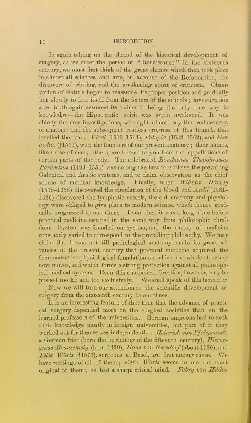 In again taking up the thread of the historical development of surgery, as we enter the period of  Renaissance  in the sixteenth century, we must first think of the great change which then took place in almost all sciences and arts, on account of the Reformation, the discovery of printing, and the awakening spirit of criticism. Obser- vation of Nature began to reassume its proper position and gradually but slowly to free itself from the fetters of the schools; investigation after truth again assumed its claims to being the only true way to knowledge—the Hippocratic spirit was again awakened. It was chiefly the new investigations, we might almost say the rediscovery, of anatomy and the subsequent restless progress of this branch, that levelled the road. Vesal (1513-1564), Milojna (1532-1563), and Mcs- tachio (f1579), were the founders of our present anatomy ; their names, like those of many others, are known to you from the appellations of certain parts of the body. The celebrated Bombastus Theophrastm Paracelsus (1493-1554) was among the first to criticise the prevailing Galenical and Arabic systems, and to claim observation as the chief source of medical knowledge. Finally, when William Harvey (1578-1658) discovered the circulation of the blood. End Aselli (1581- 1626) discovered the lymphatic vessels, the old anatomy and physiol- ogy were obhged to give place to modern science, which thence grad- ually pi'ogressed to our times. Even then it was a long time before practical medicine escaped in the same way from philosophic thral- dom. System was founded on system, and the theory of medicine constantly varied to correspond to the prevailing philosophy. We may claim that it was not till pathological anatomy made its great ad- vances in the present century that practical medicine acquired the firm anatomico-physiological foundation on which the whole structure now moves, and which forms a strong protection against all philosoph- ical medical systems. Even this anatomical direction, however, may be pushed too far and too exclusively. We shall speak of this hereafter Now we will turn our attention to the scientific development of surgery from the sixteenth century to our times. It is an interesting feature of that time that the advance of practi- cal surgery depended more on the surgical societies than on the learned professors of the universities. German surgeons had to seek their knowledge mostly in foreign universities, but part of it they worked out for themselves independently : Heinrich vofi Pfolsprundt, a German friar (born the beginning of the fifteenth century), Hieron- ymus Bricnschtoig (born 1430), Hans von Gersdo7'f (about 1520), and .Felix Wilrtz (fl5Y6), surgeons at Basel, are first among these. We have writings of all of them; Felix Wilrtz seems to me the most original of them; he had a sharp, critical mind. Fabry von Hilden