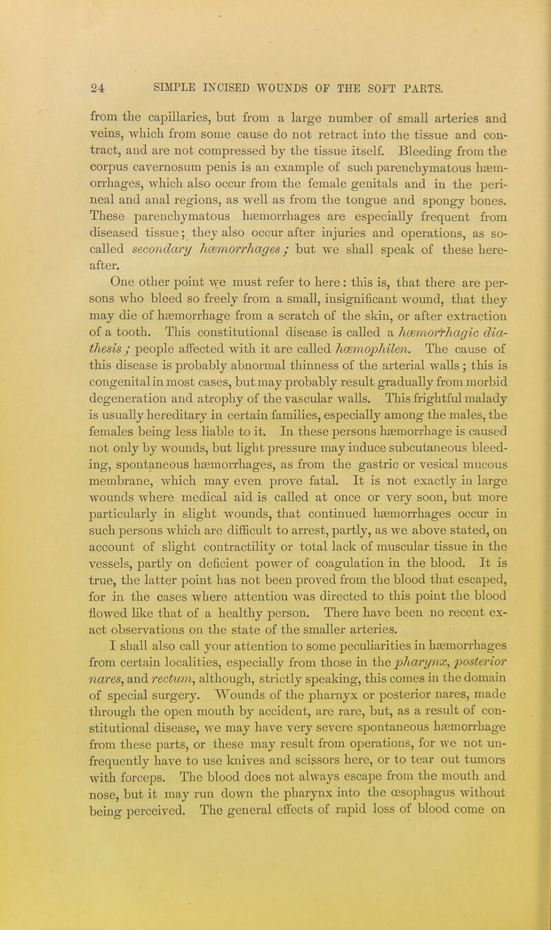 from the caiiillaries, but from a large number of small arteries and veins, which from some cause do not retract into the tissue and con- tract, and are not comjaressed by the tissue itself. Bleeding from the corpus cavernosum penis is an example of such parenchymatous haem- orrhages, which also occur from the female genitals and in the peri- neal and anal regions, as well as from the tongue and spongy bones. These parenchymatous hasmorrhages are especially frequent fi-om diseased tissue; they also occur after injuries and ojaerations, as so- called secondary Jicemorrhages; but we shall speak of these here- after. One other point we must refer to here: this is, that there are per- sons who bleed so freely from a small, insignificant Avound, that they may die of hi^morrhage from a scratch of the skin, or after extraction of a tooth. This constitutional disease is called a hcBniorfhagic dia- thesis • people alFected with it are called hcemophilen. The cause of this disease is probably abnormal thinness of the arterial walls ; this is congenital in most cases, but may probably result gradually from morbid degeneration and atrophy of the vascular walls. This frightful malady is usually hereditary in certain families, esjsecially among the males, the females being less liable to it. In these jDersons hjemorrhage is caused not only by wounds, but light pressure may induce subcutaneous bleed- ing, spontaneous htemorrhages, as fi'om the gastric or vesical mucous membrane, which may even prove fatal. It is not exactly in large wounds where medical aid is called at once or very soon, but more particularly in slight wounds, that continued hfemorrhages occur in such persons Avhich are difficult to arrest, partly, as we above stated, on account of slight contractility or total lack of muscular tissue in the vessels, j)artly on deficient power of coagulation in the blood. It is true, the latter point has not been proved fr-om the blood that escaped, for in the cases where attention was directed to this jjoint the blood flowed hke that of a healthy person. There have been no recent ex- act observations on the state of the smaller arteries. I shall also call yom- attention to some peculiarities in haemorrhages from certain localities, especially from those in pharynx, posterior nai'es, and rectum, although, strictly speaking, this comes in the domain of special sm-gery. Wounds of the pharnj^x or posterior nares, made through the open mouth by accident, are rare, but, as a result of con- stitutional disease, we may have very severe spontaneous haemorrhage from these parts, or these may result from operations, for we not un- frequcntly have to use knives and scissors here, or to tear out tumors with forceps. The blood does not always escape from the mouth and nose, but it may run down the pharynx into the oesophagus without being perceived. The general effects of rapid loss of blood come on