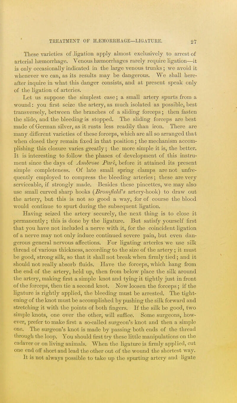 These varieties of .ligation apply almost exclusively to arrest of arterial bjemorrhage. Venous hsemorrliages rarely require ligation—it is only occasionally indicated in the large venous trunks ; we avoid it whenever we can, as its results may be dangerous. We shall here- after inquire in what tliis danger consists, and at present speak only of the ligation of arteries. Let us suppose the simplest case; a small artery spurts from a wound: you first seize the artery, as much isolated as possible, best transversely, between the branches of a sliding forceps; then fasten the slide, and the bleeding is stopped. The sliding forceps are best made of German silver, as it rusts less readily than iron. There are many different varieties of these forceps, which are all so arranged that when closed they remain fixed in that position; the mechanism accom- plishing this closure varies greatly; the more simple it is, the better. It is interesting to follow the phases of development of this instru- ment since the days of Ambrose Par^, before it attained its present simple completeness. Of late small spring clamps are not unfre- quently employed to compress the bleeding arteries; these are very serviceable, if strongly made. Besides these pincettes, we may also use small curved sharp hooks {^JBromfielcVs artery-hook) to draw out the artery, but this is not so good a way, for of course the blood would continue to spurt during the subsequent ligation. Having seized the artery securely, the next thing is to close it permanently; this is done by the ligature. But satisfy yourself first that you have not included a nerve with it, for the coincident ligation of a nerve may not only induce continued severe pain, but even dan- gerous general nervous affections. For ligating arteries we use sUk thread of various thickness, according to the size of the artery; it must be good, strong silk, so that it shall not break when firmly tied; and it should not really absorb fluids. Have the forceps, which hang from the end of the artery, held up, then from below jDlace the silk around the artery, making first a simple knot and tying it tightly just in front of the forceps, then tic a second knot. Now loosen the forceps; if the ligature is rightly applied, the bleeding must be arrested. The tight- ening of the knot must be accomplished by pushing the silk forward and stretching it with the points of both fingers. If the silk be good, two simple knots, one over the other, will sufiice. Some surgeons, how- ever, prefer to make first a so-called surgeon's knot and then a simple one. The surgeon's knot is made by passing both ends of the thread through the loop. You should first try these little manipulations on the cadaver or on living animals. When the ligature is firmly applied, cut one end off short and lead tlic other out of the wound the sliortcst way. It is not always possible to take up the spurting artery and ligate