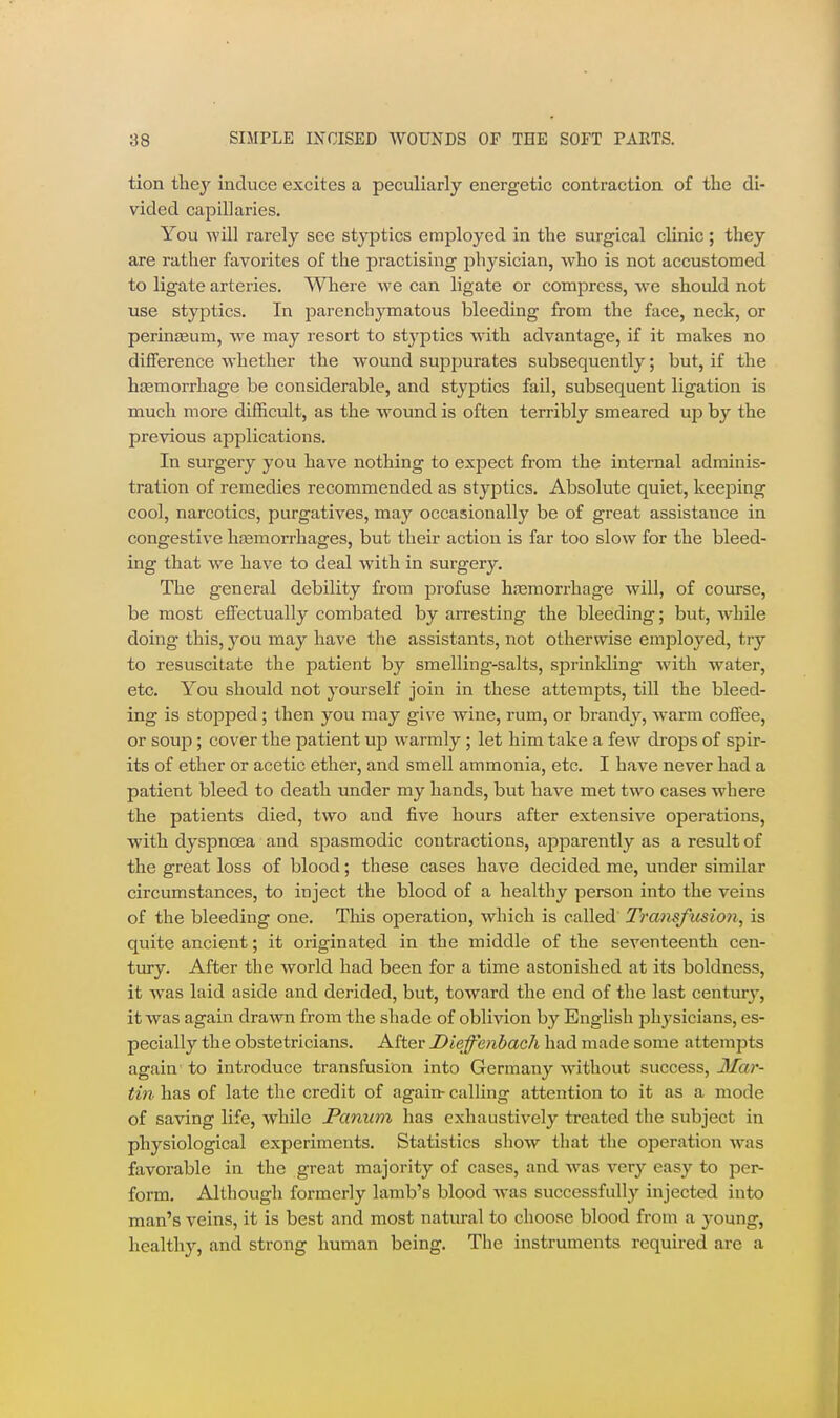 tion thej induce excites a peculiarly energetic contraction of the di- vided capillaries. You will rarely see styptics employed in the surgical clinic; they are rather favorites of the practising physician, who is not accustomed to ligate arteries. Where we can ligate or compress, we should not use styptics. In parenchymatous bleeding from the face, neck, or perinfEum, we may resort to styptics Avith advantage, if it makes no difference whether the wound sujDpurates subsequently; but, if the haemorrhage be considerable, and styptics fail, subsequent ligation is much more difficult, as the wound is often terribly smeared up by the previous applications. In surgery you have nothing to expect from the internal adminis- tration of remedies recommended as styptics. Absolute quiet, keeping cool, narcotics, purgatives, may occasionally be of great assistance in congestive ha3morrhages, but their action is far too slow for the bleed- ing that we have to deal with in surgery. The general debility from profuse hfemorrhage will, of course, be most effectually combated by arresting the bleeding; but, w^hile doing this, you may have the assistants, not otherwise employed, try to resuscitate the patient by smelling-salts, sprinkling with water, etc. You should not yourself join in these attempts, till the bleed- ing is stopped; then you may give wine, rum, or brandy, warm coffee, or soup; cover the patient up warmly ; let him take a few drops of spir- its of ether or acetic ether, and smell ammonia, etc. I have never had a patient bleed to death under my hands, but have met two cases where the patients died, two and five hours after extensive operations, with dyspnoea and spasmodic contractions, apparently as a result of the great loss of blood; these cases have decided me, under similar circumstances, to inject the blood of a healthy person into the veins of the bleeding one. Tliis operation, w^hich is called' Transfusioii, is quite ancient; it originated in the middle of the seventeenth cen- tury. After the world had been for a time astonished at its boldness, it was laid aside and derided, but, toward the end of the last century, it was again drawn from the shade of oblivion by English physicians, es- pecially the obstetricians. After Dieffenhacli had made some attempts again to introduce transfusion into Germany w-ithout success, Mar- tin has of late the credit of again- calling attention to it as a mode of saving life, while Panum has exhaustively treated the subject in physiological experiments. Statistics show that the operation w'as favorable in the great majority of cases, and w-as \evy easy to per- form. Although formerly lamb's blood was successfully injected into man's veins, it is best and most natural to choose blood from a young, healthy, and strong human being. The instruments required are a