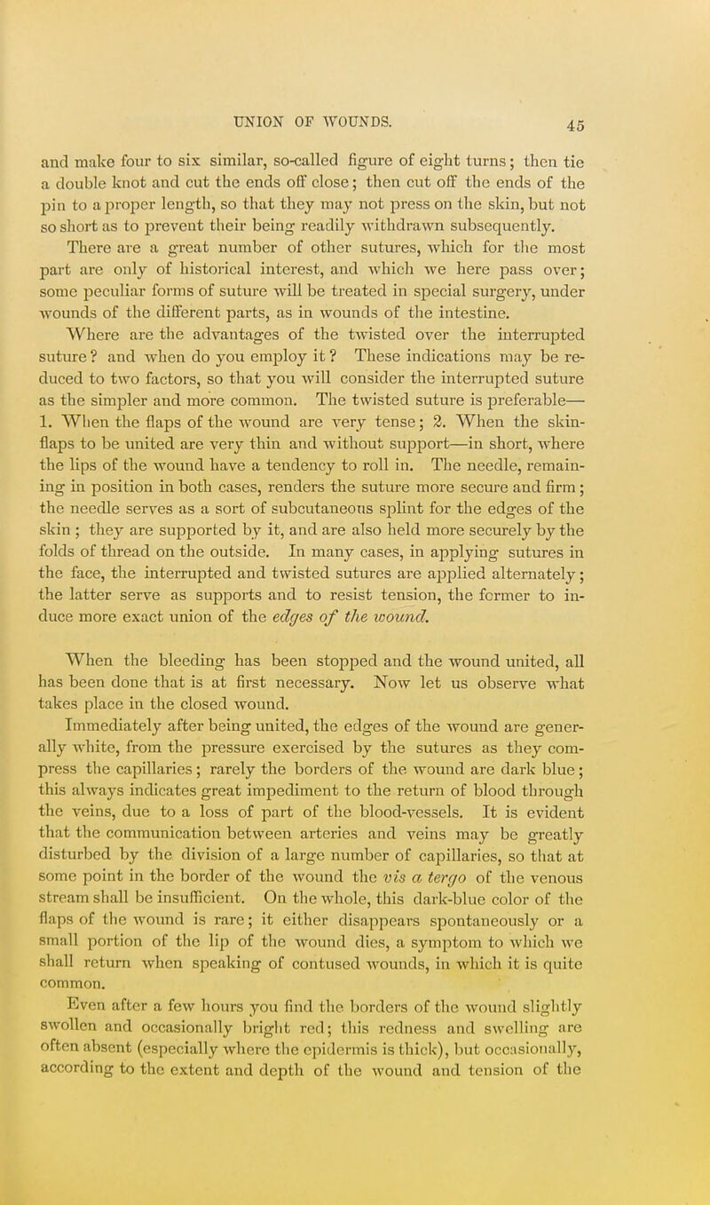 and make four to six similar, so-called figure of eight turns; then tie a double knot and cut the ends off close; then cut off the ends of the pin to a proper length, so that they may not press on the skin, but not so short as to prevent their being readily withdrawn subsequently. There are a great number of other sutures, which for tlie most pai't are only of historical interest, and which we here pass over; some peculiar forms of suture will be treated in special surgery, under wounds of the different parts, as in wounds of the intestine. Where are the advantages of the twisted over the interrupted suture ? and when do you employ it ? These indications may be re- duced to two factors, so that you Avill consider the interrupted suture as the simpler and more common. The twisted suture is preferable— 1. When the flaps of the wound are very tense; 2. When the skin- flaps to be united are very thin and without support—in short, where the lips of the wound have a tendency to roll in. The needle, remain- ing in position in both cases, renders the suture more secure and firm; the needle serves as a sort of subcutaneous splint for the edges of the skin ; they are supported by it, and are also held more securely by the folds of thread on the outside. In many cases, in applying sutures in the face, the interrupted and twisted sutures are applied alternately; the latter serve as supports and to resist tension, the former to in- duce more exact union of the edges of the wound. When the bleeding has been stopped and the wound united, all has been done that is at first necessary. Now let us observe what takes place in the closed wound. Immediately after being united, the edges of the wound are gener- ally white, from the pressure exercised by the sutures as they com- press the capillaries; rarely the borders of the wound are dark blue; this always indicates great impediment to the return of blood through the veins, due to a loss of part of the blood-vessels. It is evident that the communication between arteries and veins may be greatly disturbed by the division of a large number of capillaries, so that at some point in the border of the wound the vis a tergo of the venous stream shall be insufficient. On the whole, this dark-blue color of the flaps of the wound is rare; it either disappears spontaneously or a small portion of the lip of the wound dies, a symptom to which we shall return when speaking of contused wounds, in which it is quite common. Even after a few hours you find the borders of the wound slightly swollen and occasionally bright red; this redness and swelling are often absent (especially where the epidermis is thick), but occasionally, according to the extent and depth of the wound and tension of the