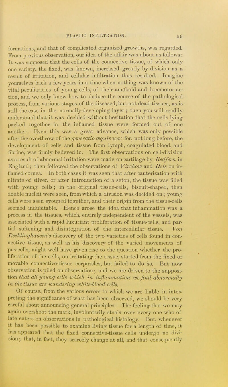 69 formations, and that of complicated organized growths, was regarded. From previous observation, our idea of the affair was about as follows : It was supposed that the cells of the connective tissue, of which only one variety, the fixed, was known, increased greatly by division as a result of irj-itation, and cellular infiltration thus resulted. Imagine j'ourselves back a few years in a time when nothing was known of the vital jjeculiarities of young cells, of their amoboid and locomotor ac- tion, and we only knew how to deduce the course of the pathological process, from various stages of the diseased, but not dead tissues, as is still the case in the normally-developing layer ; then you will readily understand that it was decided without hesitation that the cells lying packed together in the inflamed tissue were formed out of one another. Even this was a great advance, which was only possible after the overthrow of the generatio cequivoca; for, not long before, the development of cells and tissue from lymph, coagulated blood, and fibrine, was firmly believed in. The first observations on cell-division as a result of abnormal irritation were made on cartilage by JRedfern in England; then followed the observations of Virchoio and Heis on in- flamed cornea. In both cases it was seen that after cauterization with nitrate of silver, or after introduction of a seton, the tissue was filled with young cells; in the original tissue-cells, biscuit-shaped, then double nucleii were seen, from which a division was decided on; young cells were seen grouped together, and their origin from the tissue-cells seemed indubitable. Hence arose the idea that inflammation was a process in the tissues, which, entirely independent of the vessels, was associated with a rapid luxuriant proliferation of tissue-cells, and par- tial softening and disintegration of the intercellular tissue. Vo7i JiecJdinghausen''s discovery of the two varieties of cells found in con- nective tissue, as well as his discovery of the varied movements of pus-cells, might well have given rise to the question whether the pro- liferation of the cells, on irritating the tissue, started from the fixed or movable connective-tissue corpuscles, but failed to do so. But now observation is piled on observation ; and we are driven to the supposi- tion that all young cells which in inflammation loe find abnormally in the tissue are wandering white-blood cells. Of course, from the various errors to which we are liable in inter- preting the significance of what has been observed, we should be very careful about announcing general principles. The feeling that we may again overshoot the mark, involuntarily steals over every one who of late enters on observations in pathological histology. But, whenever it has been possible to examine living tissue for a length of time, it has appeared that the fixed connective-tissue cells undergo no divi- sion ; that, in fact, they scarcely change at all, and that consequently
