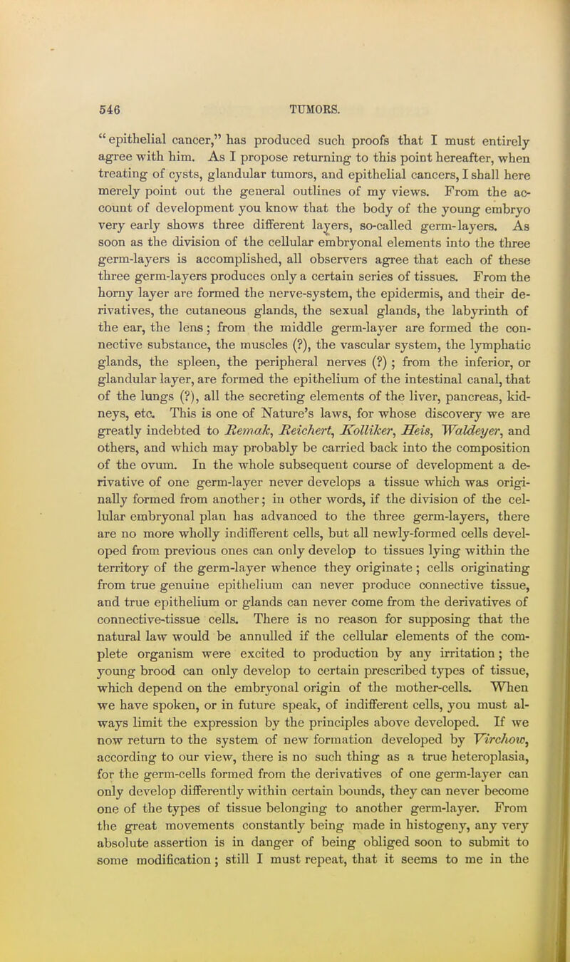  epithelial cancer, has produced such proofs that I must entirely agree with him. As I propose returning to this point hereafter, when treating of cysts, glandular tumors, and epithelial cancers, I shall here merely point out the general outlines of my views. From the ac- count of development you know that the body of the young embryo very early shows three different layers, so-called germ-layers. As soon as the division of the cellular embryonal elements into the three germ-layers is accomplished, all observers agree that each of these three germ-layers produces only a certain series of tissues. From the homy layer are formed the nerve-system, the epidermis, and their de- rivatives, the cutaneous glands, the sexual glands, the labyrinth of the ear, the lens; from the middle germ-layer are formed the con- nective substance, the muscles (?), the vascular system, the lymphatic glands, the spleen, the peripheral nerves (?); from the inferior, or glandular layer, are formed the epithelium of the intestinal canal, that of the lungs (?), all the secreting elements of the liver, pancreas, kid- neys, etc. This is one of Nature's laws, for whose discovery we are greatly indebted to Remak^ Reichert^ Kolliker, Seis, Waldeyer, and others, and which may probably be carried back into the composition of the ovum. In the whole subsequent course of development a de- rivative of one germ-layer never develops a tissue which was origi- nally formed from another; in other words, if the division of the cel- lular embryonal plan has advanced to the three germ-layers, there are no more wholly indifferent cells, but all newly-formed cells devel- oped from previous ones can only develop to tissues lying within the territory of the germ-layer whence they originate; cells originating from true genuine epithelium can never produce connective tissue, and true epithelium or glands can never come from the derivatives of connective->tissue cells. There is no reason for supposing that the natural law would be annulled if the cellular elements of the com- plete organism were excited to production by any irritation ; the young brood can only develop to certain prescribed types of tissue, which depend on the embryonal origin of the mother-cells. When we have spoken, or in future speak, of indifferent cells, you must al- ways limit the expression by the principles above developed. If we now return to the system of new formation developed by Virchow^ according to our view, there is no such thing as a true heteroplasia, for the germ-cells formed from the derivatives of one germ-layer can only develop differently within certain bounds, they can never become one of the types of tissue belonging to another germ-layer. From the great movements constantly being made in histogeny, any very absolute assertion is in danger of being obliged soon to submit to some modification; still I must repeat, that it seems to me in the