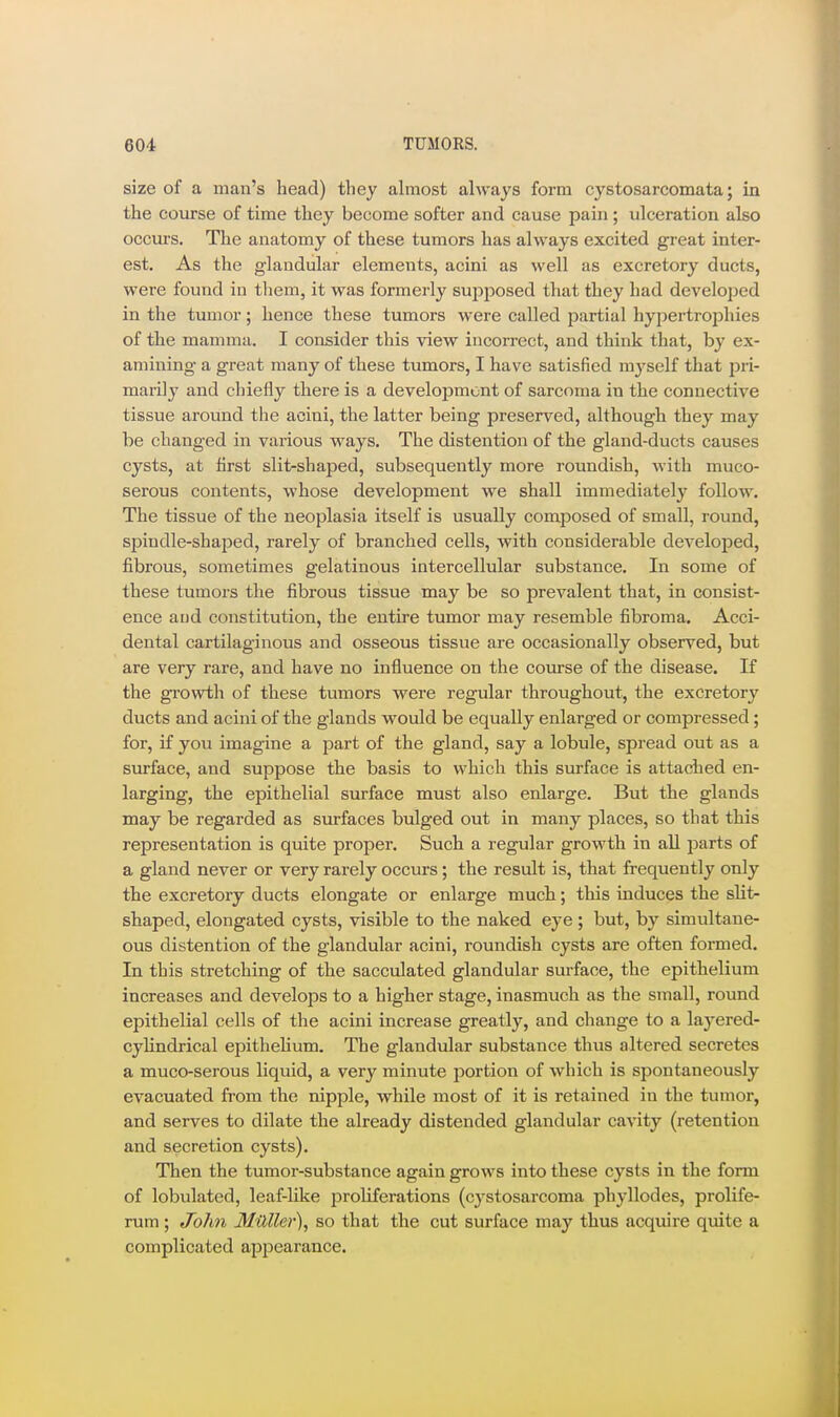 size of a man's head) they almost always form cystosarcomata; in the course of time they become softer and cause pain ; ulceration also occurs. The anatomy of these tumors has always excited great inter- est. As the glandular elements, acini as well as excretory ducts, were found in tliem, it was formerly supposed that they had develoijed in the tumor; hence these tumors were called partial hypertrophies of the mamma. I consider this view incorrect, and think that, by ex- amining a great many of these tumors, I have satisfied mj'self that pri- marily and chieily there is a development of sarcoma in the connective tissue around the acini, the latter being preserved, although they may be changed in various ways. The distention of the gland-ducts causes cysts, at first slit-shaped, subsequently more roundish, with muco- serous contents, whose development we shall immediately follow. The tissue of the neoplasia itself is usually composed of small, round, spindle-shaped, rarely of branched cells, with considerable developed, fibrous, sometimes gelatinous intercellular substance. In some of these tumors the fibrous tissue may be so prevalent that, in consist- ence and constitution, the entire tumor may resemble fibroma. Acci- dental cartilaginous and osseous tissue are occasionally observed, but are very rare, and have no influence on the course of the disease. If the gi'owth of these tumors were regular throughout, the excretory ducts and acini of the glands would be equally enlarged or compressed; for, if you imagine a part of the gland, say a lobule, spread out as a surface, and suppose the basis to which this surface is attached en- larging, the epithelial surface must also enlarge. But the glands may be regarded as surfaces bulged out in many places, so that this representation is quite proper. Such a regular growth in all parts of a gland never or very rarely occurs; the result is, that frequently only the excretory ducts elongate or enlarge much; this induces the slit- shaped, elongated cysts, visible to the naked eye; but, by simultane- ous distention of the glandular acini, roundish cysts are often formed. In this stretching of the sacculated glandular surface, the epithelium increases and develops to a higher stage, inasmuch as the small, round epithelial cells of the acini increase greatly, and change to a layered- cylindrical epithelium. The glandular substance thus altered secretes a muco-serous liquid, a very minute portion of which is spontaneously evacuated from the nipple, while most of it is retained in the tumor, and serves to dilate the already distended glandular cavity (retention and secretion cysts). Then the tumor-substance again grows into these cysts in the form of lobulated, leaf-like proliferations (cystosarcoma phyllodes, prolife- rum ; John Muller), so that the cut surface may thus acquire quite a complicated appearance.