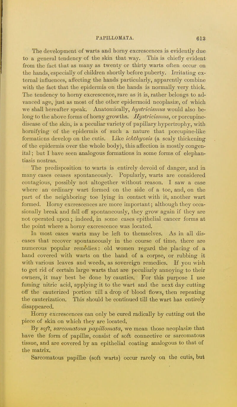 The development of warts and homy excrescences is evidently due to a general tendency of the skin that way. This is chiefly evident from the fact that as many as twenty or thirty warts often occur on the hands, especially of children shortly before puberty. Irritating ex- ternal influences, aftecting the hands particularly, apparently combine with the fact that the epidermis on the hands is normally very thick. The tendency to horny excrescence, rare as it is, rather belongs to ad- vanced age, just as most of the other epidermoid neoiDlasia?, of which we shall hereafter speak. Anatomically, hystricismus would also be- long to the above forms of horny growths. Hystricismus, or porcupine- disease of the skin, is a peculiar variety of paiaillary hypertrophy, with hornifying of the epidermis of such a natui-e that jDorcupine-like formations develop on the cutis. Like ichthyosis (a scaly thickening of the epidermis over the whole body), this afi'ection is mostly congen- ital ; but I have seen analogous formations in some forms of elephan- tiasis nostras. The predisposition to warts is entirely devoid of danger, and in many cases ceases spontaneously. PoiJularly, warts are considered contagious, possibly not altogether without reason. I saw a case where an ordinary wart formed on the side of a toe, and, on the part of the neighboring toe lying in contact with it, another wart formed. Horny excrescences are more important; although they occa- sionally break and fall off spontaneously, they grow again if they are not operated upon; indeed, in some cases epithelial cancer forms at the point where a horny excrescence was located. In most cases warts may be left to themselves. As in all dis- eases that recover spontaneously in the course of time, there are numerous popular remedies: old women regard the placing of a hand covered with warts on the hand of a corpse, or rubbing it with various leaves and weeds, as sovereign remedies. If you wish to get rid of certain large warts that are peculiarly annoying to their owners, it may best be done by caustics. For this purpose I use fuming nitric acid, applying it to the wart and the next day cutting oflF the cauterized portion till a drop of blood flows, then repeating the cauterization. This should be continued till the wart has entirely disappeared. Horny excrescences can only be cured radically by cutting out the piece of skin on which they are located. By soft, sarcomatous papillomata, we mean those neoplasiis that have the form of papilloe, consist of soft connective or sarcomatous tissue, and are covered by an epithelial coating analogous to that of the matrix. Sarcomatous papilla? (soft warts) occur rarely on the cutis, but
