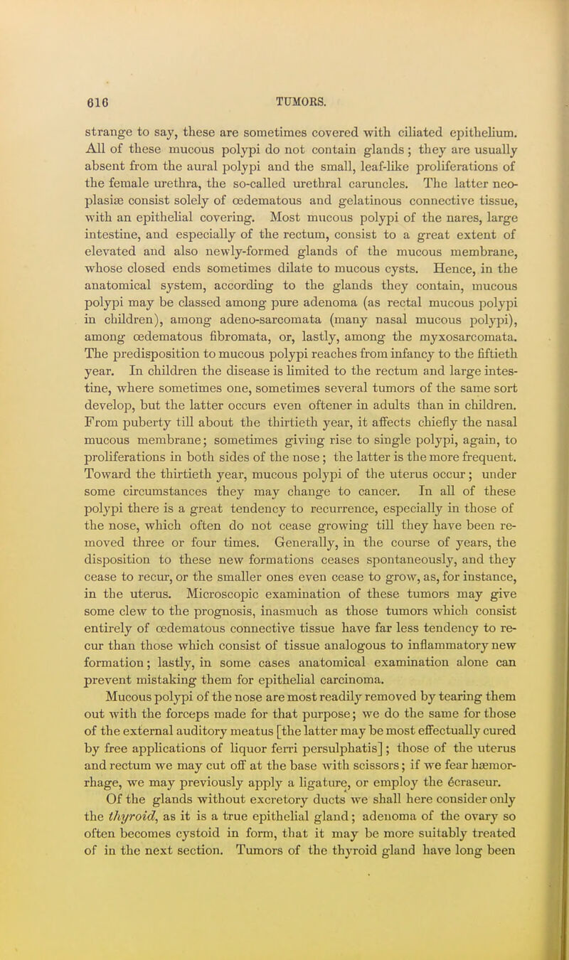 strange to say, these are sometimes covered with ciliated epithelium. All of these mucous polypi do not contain glands; they are usually absent from the aural polypi and the small, leaf-like proliferations of the female urethra, the so-called urethral caruncles. The latter neo- plasias consist solely of cedematous and gelatinous connective tissue, with an epithehal covering. Most mucous polypi of the nares, large intestine, and especially of the rectum, consist to a great extent of elevated and also newly-formed glands of the mucous membrane, whose closed ends sometimes dilate to mucous cysts. Hence, in the anatomical system, according to the glands they contain, mucous polypi may be classed among piu-e adenoma (as rectal mucous polypi in children), among adeno-sarcomata (many nasal mucous polypi), among oedematous fibromata, or, lastly, among the myxosarcomata. The predisposition to mucous polypi reaches from infancy to the fiftieth year. In children the disease is limited to the rectum and large intes- tine, where sometimes one, sometimes several tumors of the same sort develop, but the latter occurs even oftener in adults than in children. From puberty till about the thirtieth year, it affects chiefly the nasal mucous membrane; sometimes giving rise to single polypi, again, to proliferations in both sides of the nose; the latter is the more frequent. Toward the thirtieth year, mucous polypi of the uterus occur; under some circumstances they may change to cancer. In all of these polypi there is a great tendency to recurrence, especially in those of the nose, which often do not cease growing till they have been re- moved three or four times. Generally, in the course of years, the disposition to these new formations ceases spontaneously, and they cease to recur, or the smaller ones even cease to grow, as, for instance, in the uterus. Microscopic examination of these tumors may give some clew to the prognosis, inasmuch as those tumors which consist entirely of oedematous connective tissue have far less tendency to re- cur than those which consist of tissue analogous to inflammatory new formation; lastly, in some cases anatomical examination alone can prevent mistaking them for epithehal carcinoma. Mucous polypi of the nose are most readily removed by tearing them out with the forceps made for that purpose; we do the same for those of the external auditory meatus [the latter may be most effectually cured by free applications of liquor ferri persulphatis] ; those of the uterus and rectum we may cut off at the base with scissors; if we fear haemor- rhage, we may previously apply a ligature, or employ the 6craseur. Of the glands without excretory ducts we shall here consider only the thyroid, as it is a true epithelial gland; adenoma of the ovary so often becomes cystoid in form, that it may be more suitably treated of in the next section. Tumors of the thyroid gland have long been