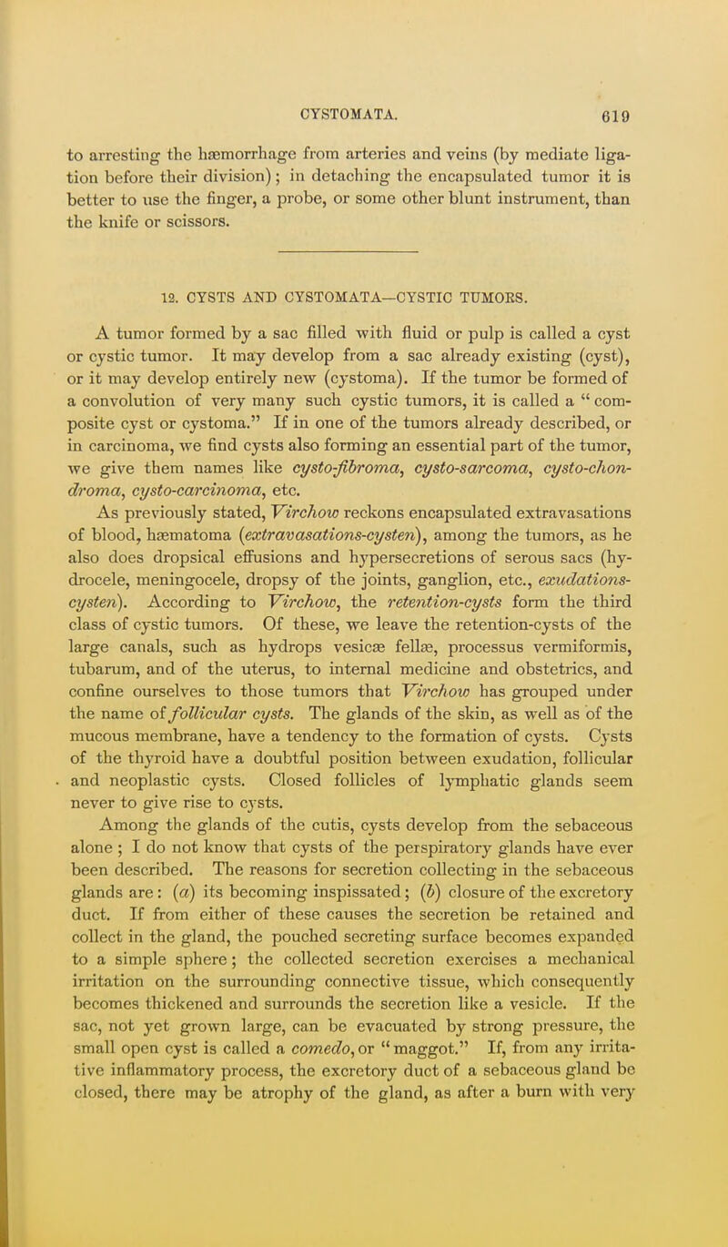 to arresting the hajmorrhage from arteries and veins (by mediate liga- tion before their division); in detaching the encapsulated tumor it is better to use the finger, a probe, or some other blunt instrument, than the knife or scissors. 12. CYSTS AND CYSTOMATA—CYSTIC TUM0E8. A tumor formed by a sac filled with fluid or pulp is called a cyst or cystic tumor. It may develop from a sac already existing (cyst), or it may develop entirely new (cystoma). If the tumor be formed of a convolution of very many such cystic tumors, it is called a  com- posite cyst or cystoma. If in one of the tumors already described, or in carcinoma, we find cysts also forming an essential part of the tumor, we give them names like cysto-fibroma, cysto-sarcoma, cysto-chon- di'oma, cysto-carcinoma, etc. As previously stated, Virchow reckons encapsulated extravasations of blood, hasmatoma (extravasations-cysten), among the tumors, as he also does dropsical efiusions and hypersecretions of serous sacs (hy- drocele, meningocele, dropsy of the joints, ganglion, etc., exudations- cysten). According to Virchow, the retention-cysts form the third class of cystic tumors. Of these, we leave the retention-cysts of the large canals, such as hydrops vesicae fellas, processus vermiformis, tubarum, and of the uterus, to internal medicine and obstetrics, and confine ourselves to those tumors that Virchow has grouped under the name of follicular cysts. The glands of the skin, as well as of the mucous membrane, have a tendency to the formation of cysts. Cysts of the thyroid have a doubtful position between exudation, follicular and neoplastic cysts. Closed follicles of IjTnphatic glands seem never to give rise to cysts. Among the glands of the cutis, cysts develop from the sebaceous alone ; I do not know that cysts of the perspiratory glands have ever been described. The reasons for secretion collecting in the sebaceous glands are: (a) its becoming inspissated; (b) closure of the excretory duct. If from either of these causes the secretion be retained and collect in the gland, the pouched secreting surface becomes expanded to a simple sphere; the collected secretion exercises a mechanical irritation on the surrounding connective tissue, which consequently becomes thickened and surrounds the secretion like a vesicle. If the sac, not yet grown large, can be evacuated by strong pressure, the small open cyst is called a comedo,or maggot. If, from any irrita- tive inflammatory process, the excretory duct of a sebaceous gland be closed, there may be atrophy of the gland, as after a burn with very
