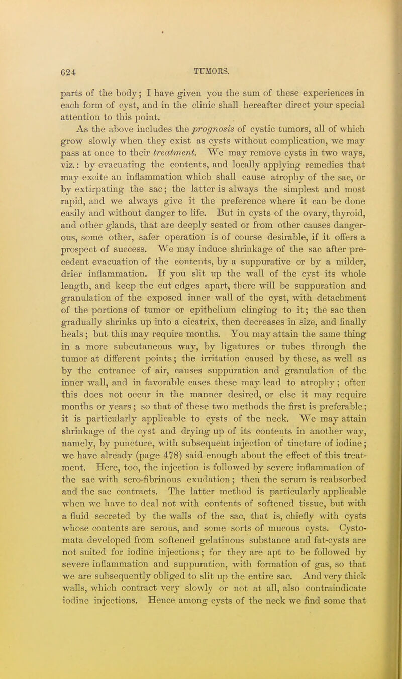 parts of the body; I have given you the sum of these experiences in each form of cyst, and in the clinic shall hereafter direct your special attention to tliis point. As the above includes the prognosis of cystic tumors, all of which grow slowly when they exist as cysts without complication, we may pass at once to their treatment. We may remove cysts in two ways, viz.: by evacuating the contents, and locally applying remedies that may excite an inflammation which shall cause atrophy of the sac, or by extirpating the sac; the latter is always tlie simjDlest and most rapid, and we always give it the preference where it can be done easily and without danger to life. But in cysts of the ovary, thyroid, and other glands, that are deeply seated or from other causes danger- ous, some other, safer operation is of course desirable, if it offers a prosjject of success. We may induce shrinkage of the sac after pre- cedent evacuation of the contents, by a suppurative or by a milder, drier inflammation. If you slit up the wall of the cyst its whole length, and keep the cut edges apart, there will be suppuration and granulation of the exposed inner wall of the cyst, with detachment of the portions of tumor or epithelium clinging to it; the sac then gradually shrinks up into a cicatrix, then decreases in size, and finally heals; but this may require months. You may attain the same thing in a more subcutaneous way, by ligatures or tubes through the tumor at different points; the irritation caused by these, as well as by the entrance of air, causes suppuration and granulation of the inner wall, and in favorable cases these may lead to atrophy ; often this does not occur in the manner desired, or else it may require months or years; so that of these two methods the first is preferable; it is particularly applicable to cysts of the neck. We may attain shrinkage of tlie cyst and drying up of its contents in another way, namely, by puncture, with subsequent injection of tincture of iodine; we have already (page 478) said enough about the effect of this treat- ment. Here, too, the injection is followed by severe inflammation of the sac with sero-fibrinous exudation; then the serum is reabsorbed and the sac contracts. The latter metliod is particularly applicable when we have to deal not with contents of softened tissue, but with a fluid secreted by the walls of the sac, that is, chiefly with cysts whose contents are serous, and some sorts of mucous cysts. Cj-sto- mata developed from softened gelatinous substance and fat-c^'sts are not suited for iodine injections; for they are apt to be followed by severe inflammation and suppuration, ^vith formation of gas, so that we are subsequently obliged to slit up the entire sac. And very thick walls, which contract very slowly or not at all, also contraindicate iodine injections. Hence among cysts of the neck we find some that