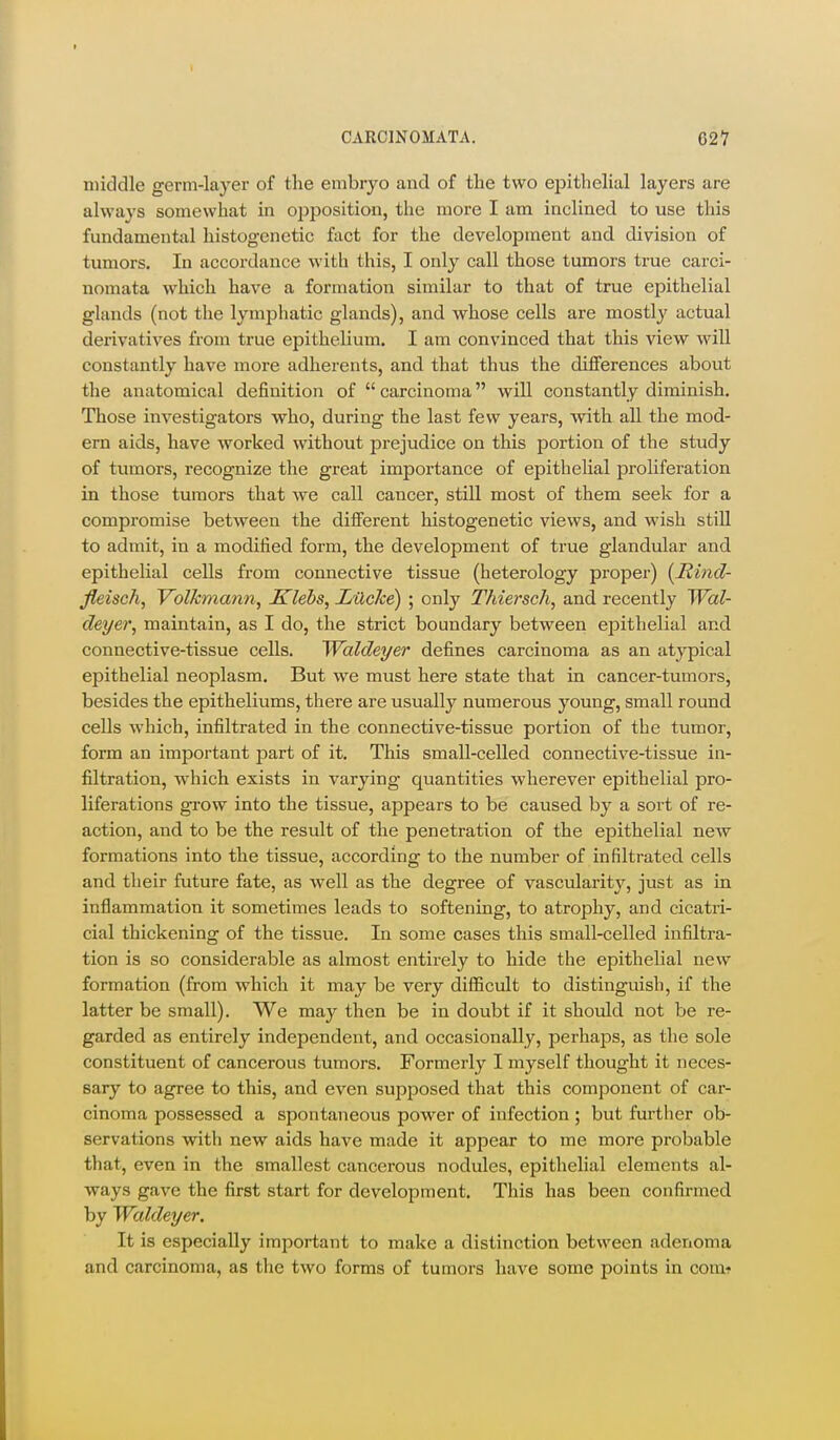 middle germ-layer of the embryo and of the two epithelial layers are always somewhat in opposition, the more I am inclined to use this fundamental histogenetic fact for the development and division of tumors. In accordance with this, I only call those tumors true carci- nomata which have a formation similar to that of true epithelial glands (not the lymphatic glands), and whose cells are mostly actual derivatives from true epithelium. I am convinced that this view will constantly have more adherents, and that thus the differences about the anatomical definition of  carcinoma will constantly diminish. Those investigators who, during the last few years, with all the mod- ern aids, have worked without prejudice on this portion of the study of tumors, recognize the great importance of epithelial proliferation in those tumors that we call cancer, still most of them seek for a compromise between the different histogenetic views, and wish still to admit, in a modified form, the development of true glandular and epithelial cells from connective tissue (heterology proper) (Hind- Jleisch, Volkmann, Klebs, LUche) ; only Thiersch, and recently Wal- deyer, maintain, as I do, the strict boundary between epithelial and connective-tissue cells. Waldeyer defines carcinoma as an atypical epithelial neoplasm. But we must here state that in cancer-tumors, besides the epitheliums, there are usually numerous young, small round cells which, infiltrated in the connective-tissue portion of the tumor, form an important part of it. This small-celled connective-tissue in- filtration, which exists in varying quantities wherever epithelial pro- liferations grow into the tissue, appears to be caused by a sort of re- action, and to be the result of the penetration of the epithelial new formations into the tissue, according to the number of infiltrated cells and their future fate, as well as the degree of vascularity, just as in inflammation it sometimes leads to softening, to atrophy, and cicatri- cial thickening of the tissue. In some cases this small-celled infiltra- tion is so considerable as almost entirely to hide the epithelial new formation (from which it may be very difficult to distinguish, if the latter be small). We may then be in doubt if it should not be re- garded as entirely independent, and occasionally, perhaps, as the sole constituent of cancerous tumors. Formerly I myself thought it neces- sary to agree to this, and even supposed that this component of car- cinoma possessed a spontaneous power of infection; but fm-ther ob- servations with new aids have made it appear to me more probable that, even in the smallest cancerous nodules, epithelial elements al- ways gave the first start for development. This has been confirmed by Waldeyer. It is especially important to make a distinction between adenoma and carcinoma, as the two forms of tumors have some points in comt