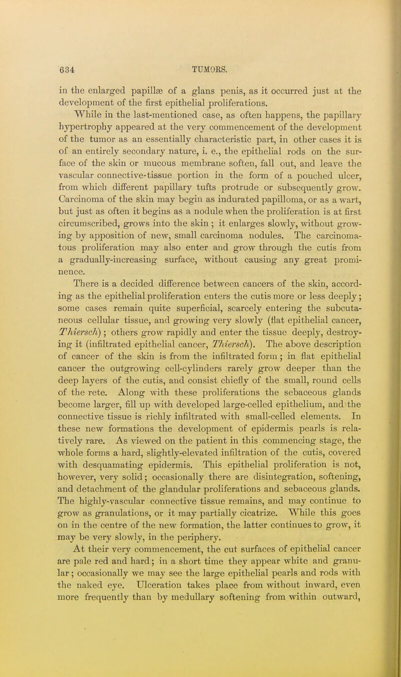 in the enlarged papillas of a glans penis, as it occurred just at the development of the first epithelial proliferations. While in the last-mentioned case, as often happens, the papillary hypertrophy appeared at the very commencement of the development of the tumor as an essentially characteristic part, in other cases it is of an entirely secondary nature, i. e., the epithelial rods on the sur- face of the skin or mucous membrane soften, fall out, and leave the vascular connective-tissue portion in the form of a pouched ulcer, from which different papillary tufts protrude or subsequently grow. Carcinoma of the skin may begin as indurated papilloma, or as a wart, but just as often it begins as a nodule when the proliferation is at first circumscribed, grows into the skin ; it enlarges slowly, without grow- ing by apposition of new, small carcinoma nodules. The carcinoma- tous proliferation may also enter and grow through the cutis from a gradually-increasing surface, without causing any great promi- nence. There is a decided difference between cancers of the skin, accord- ing as the epithelial proliferation enters the cutis more or less deeply; some cases remain quite superficial, scarcely entering the subcuta- neous cellular tissue, and growing very slowly (fiat epithelial cancer, Thiersch); others grow rapidly and enter the tissue deeply, destroy- ing it (infiltrated epithelial cancer, Thiersch). The above description of cancer of the skin is from the infiltrated form ; in flat epithelial cancer the outgrowing cell-cylinders rarely grow deeper than the deep layers of the cutis, and consist chiefly of the small, round cells of the rete. Along with these proliferations the sebaceous glands become larger, fill up with developed large-celled epithelium, and the connective tissue is richly infiltrated with small-celled elements. In these new formations the develojament of epidermis pearls is rela- tively rare. As viewed on the patient in this commencing stage, the whole forms a hard, slightly-elevated infiltration of the cutis, covered with desquamating epidermis. This epithelial proliferation is not, however, very solid; occasionally there are disintegration, softening, and detachment of the glandular proliferations and sebaceous glands. The highly-vascular connective tissue remains, and may continue to grow as granulations, or it may partially cicatrize. While this goes on in the centre of the new formation, the latter continues to grow, it may be very slowly, in the periphery. At their very commencement, the cut surfaces of epithelial cancer are pale red and hard; in a short time they appear white and granu- lar ; occasionally we may see the large epithelial pearls and rods with the naked eye. Ulceration takes place from without inward, even more frequently than by medullary softening from within outward.