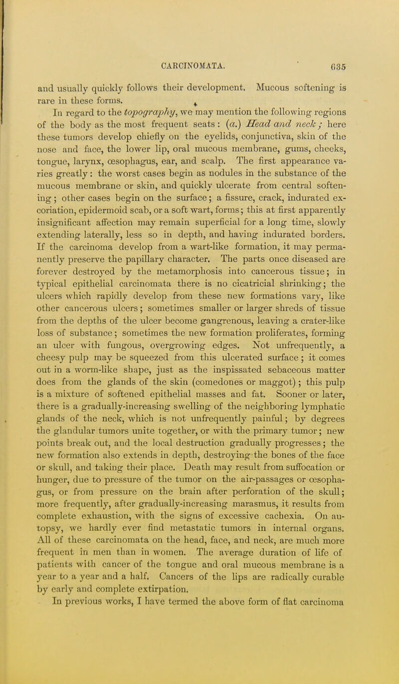 and usually quicklj'- follows their development. Mucous softening is rare in these forms. ^ In regard to the topography^ we may mention the following regions of the body as the most frequent seats : (a.) Head and neclc y here these tumors develop chiefly on the eyelids, conjunctiva, skin of the nose and face, the lower lip, oral mucous meml^rane, gums, cheeks, tongue, larynx, oesophagus, ear, and scalp. The first appearance va- ries greatly: the worst cases begin as nodules in the substance of the mucous membrane or skin, and quickly ulcerate from central soften- ing ; other cases begin on the siu-face; a fissure, crack, indurated ex- coriation, epidermoid scab, or a soft wart, forms; this at first apparently insignificant afi'ection may remain superficial for a long time, slowly extending laterally, less so in depth, and having indurated borders. K the carcinoma develop from a wart-like formation, it may perma- nently preserve the papillary character. The parts once diseased are forever destroyed by the metamorphosis into cancerous tissue; in typical epithelial carcinomata there is no cicatricial shrinking; the ulcers which rapidly develop from these new formations vary, like other cancerous ulcers; sometimes smaller or larger shreds of tissue fi'om the depths of the ulcer become gangrenous, leaving a crater-like loss of substance; sometimes the new formation proHferates, forming an ulcer with fungous, overgrowing edges. Not unfrequently, a cheesy pulp may be squeezed from this ulcerated surface; it comes out in a worm-Uke shape, just as the inspissated sebaceous matter does from the glands of the skin (comedones or maggot); this pulp is a mixture of softened epithelial masses and fat. Sooner or later, there is a gradually-increasing swelling of the neighboring lymphatic glands of the neck, which is not unfrequently painful; by degrees the glandular tumors unite together, or with the primary tumor; new points break out, and the local destruction gradually progresses; the new formation also extends in depth, destroying the bones of the face or skull, and taking their place. Death may result from sufibcation or hunger, due to pressure of the tumor on the air-passages or oesopha- gus, or from pressure on the brain after perforation of the skull; more frequently, after gradually-increasing marasmus, it results from complete exhaustion, with the signs of excessive cachexia. On au- topsy, we hardly ever find metastatic tumors in internal organs. All of these carcinomata on the head, face, and neck, are much more frequent in men than in women. The average duration of life of patients with cancer of the tongue and oral mucous membrane is a year to a year and a half. Cancers of the lips are radically curable by early and complete extirpation. In previous works, I have termed the above form of flat carcinoma