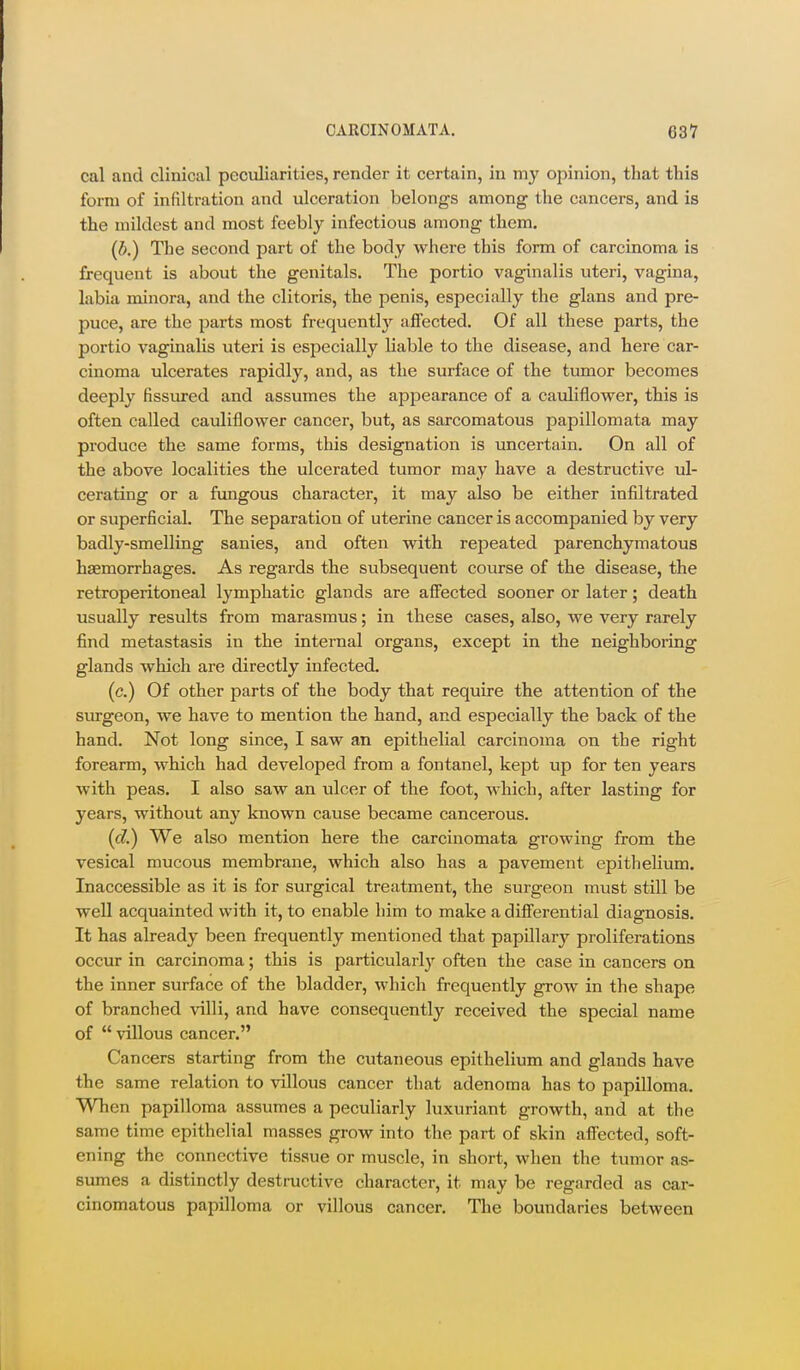 cal and clinical peculiarities, render it certain, in my opinion, that this form of infiltration and ulceration belongs among the cancers, and is the mildest and most feebly infectious among them. (b.) The second part of the body where this form of carcinoma is frequent is about the genitals. The portio vaginalis uteri, vagina, labia minora, and the clitoris, the penis, especially the glans and pre- puce, are the parts most frequently affected. Of all these parts, the portio vaginalis uteri is especially liable to the disease, and here car- cinoma ulcerates rapidly, and, as the surface of the tumor becomes deeply fissured and assumes the appearance of a caviliflower, this is often called cauliflower cancer, but, as sarcomatous papillomata may produce the same forms, this designation is uncertain. On all of the above localities the ulcerated tumor may have a destructive ul- cerating or a fungous character, it may also be either infiltrated or superficial. The separation of uterine cancer is accompanied by very badly-smelling sanies, and often with repeated parenchymatous haemorrhages. As regards the subsequent course of the disease, the retroperitoneal lymphatic glands are affected sooner or later; death usually results from marasmus; in these cases, also, we very rarely find metastasis in the internal organs, except in the neighboring glands which are directly infected. (c.) Of other parts of the body that require the attention of the surgeon, we have to mention the hand, and especially the back of the hand. Not long since, I saw an epithelial carcinoma on the right forearm, which had developed from a fontanel, kept up for ten years with peas. I also saw an ulcer of the foot, which, after lasting for years, without any known cause became cancerous. (c?.) We also mention here the carcinomata growing from the vesical mucous membrane, which also has a pavement epithelium. Inaccessible as it is for surgical treatment, the surgeon must still be well acquainted with it, to enable him to make a differential diagnosis. It has already been frequently mentioned that papillary proliferations occur in carcinoma; this is particularly often the case in cancers on the inner surface of the bladder, which frequently grow in the shape of branched villi, and have consequently received the special name of  villous cancer. Cancers starting from the cutaneous epithelium and glands have the same relation to villous cancer that adenoma has to papilloma. When papilloma assumes a peculiarly luxuriant growth, and at the same time epithelial masses grow into the part of skin affected, soft- ening the connective tissue or muscle, in short, when the tumor as- sumes a distinctly destructive character, it may be regarded as car- cinomatous papilloma or villous cancer. The boundaries between