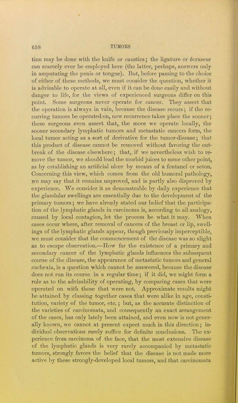 tion may be done with the knife or caustics; the ligature or ^craseur can scarcely ever be employed here (the latter, perhaps, answers only in amputating the jienis or tongue). But, before passing to the choice of either of these methods, we must consider the question, whether it is advisable to operate at all, even if it can be done easily and without danger to life, for the views of experienced surgeons differ on this point. Some surgeons never operate for cancer. They assert that the operation is always in vain, because the disease recurs; if the re- curring tumors be operated on, new recurrence takes place the sooner; these surgeons even assert that,, the more we operate locally, the sooner secondary lymphatic tumors and metastatic cancers form, the local tumor acting as a sort of derivative for the tumor-disease; that this product of disease cannot be removed without favoring the out- break of the disease elsewhere; that,, if we nevertheless wish to re- move the tumor, we should lead the morbid juices to some other point, as by establishing an artificial ulcer by means of a fontanel or seton. Concerning this view, which comes from the old humoral pathology, we may say that it remains unproved, and is partly also disproved by experience. We consider it as demonstrable by daily experience that the glandular swellings are essentially due to the development of the primary tumors; we have already stated our belief that the participa- tion of the lymphatic glands in carcinoma is, according to all analogy, caused by local contagion, let the process be what it may. When cases occur where, after removal of cancers of the breast or lip, swell- ings of the lymphatic glands appear, though previously imperceptible, we must consider that the commencement of the disease was so slight as to escape observation.—How far the existence of a primary and secondary cancer of the lymphatic glands influences the subsequent course of the disease, the appearance of metastatic tumors and general .cachexia, is a question which cannot be answered, because the disease does not run its course in a regular time; if it did, we might form a rule as to the advisability of operating, by comparing cases that were operated on with those that were not. Approximate results might be attained by classing together cases that were alike in age, consti- tution, variety of the tumor, etc. ; but, as the accurate distinction of the varieties of carcinomata, and consequently an exact arrangement of the cases, has only lately been attained, and even now is not gener- ally known, we cannot at present expect much in this direction; in- dividual observations rarely suffice for definite conclusions. The ex- perience from carcinoma of the face, that the most extensive disease of the lymphatic glands is very rarely accompanied by metastatic tumors, strongly favors the belief that the disease is not made more active by these strongly-developed local tumors, and that carcinomata