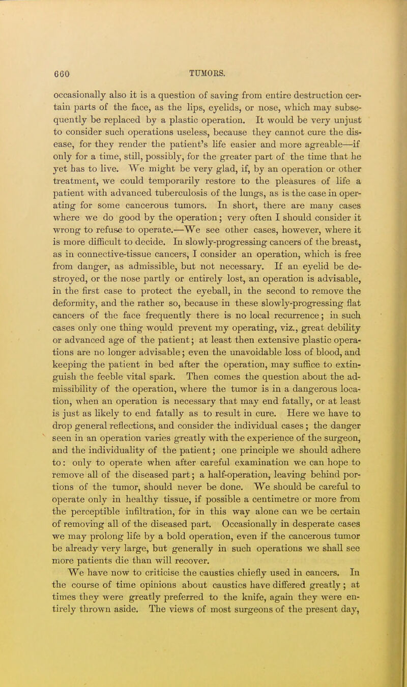 occasionally also it is a question of saving from entire destruction cer- tain parts of the face, as the lips, eyelids, or nose, which may subse- quently be replaced by a plastic operation. It would be very unjust to consider such operations useless, because they cannot cure the dis- ease, for they render the patient's Ufe easier and more agreable—if only for a time, still, possibly, for the greater part of the time that he yet has to live. We might be very glad, if, by an operation or other treatment, we could temporarily restore to the pleasures of life a patient with advanced tuberculosis of the lungs, as is the case in oper- ating for some cancerous tumors. In short, there are many cases where we do good by the operation; very often I should consider it wrong to refuse to operate.—We see other cases, however, where it is more difficult to decide. In slowly-progressing cancers of the breast, as in connective-tissue cancers, I consider an operation, which is free from danger, as admissible, but not necessary. If an eyelid be de- stroyed, or the nose partly or entirely lost, an operation is advisable, in the first case to protect the eyeball, in the second to remove the deformity, and the rather so, because in these slowly-progressing flat cancers of the face frequently there is no local recurrence; in such cases only one thing would prevent my operating, viz., great debility or advanced age of the patient; at least then extensive plastic opera- tions are no longer advisable; even the unavoidable loss of blood, and keeping the patient in bed after the operation, may suffice to extin- guish the feeble vital spark. Then comes the question about the ad- missibility of the operation, where the tumor is in a dangerous loca- tion, when an operation is necessary that may end fatally, or at least is just as likely to end fatally as to result in cure. Here we have to drop general reflections, and consider the individual cases; the danger seen in an operation varies greatly with the experience of the surgeon, and the individuality of the patient; one principle we should adhere to: only to operate when after careful examination we can hope to remove all of the diseased part; a half-operation, leaving behind por- tions of the tumor, should never be done. We should be careful to operate only in healthy tissue, if possible a centimetre or more from the perceptible infiltration, for in this way alone can we be certain of removing all of the diseased part. Occasionally in desperate cases we may prolong life by a bold operation, even if the cancerous tumor be abeady very large, but generally in such operations we shall see more patients die than will recover. We have now to criticise the caustics chiefly used in cancers. In the course of time opinions about caustics have differed greatly; at times they were greatly preferred to the knife, again they were en- tirely thrown aside. The views of most surgeons of the present day,