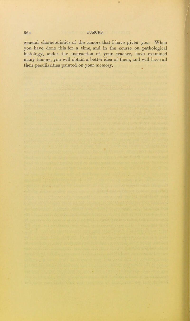 general characteristics of the tumors that I have given you. When you have done this for a time, and in the course on pathological histology, under the instruction of your teacher, have examined many tumors, you vpill obtain a better idea of them, and will have all their peculiarities painted on your memory.