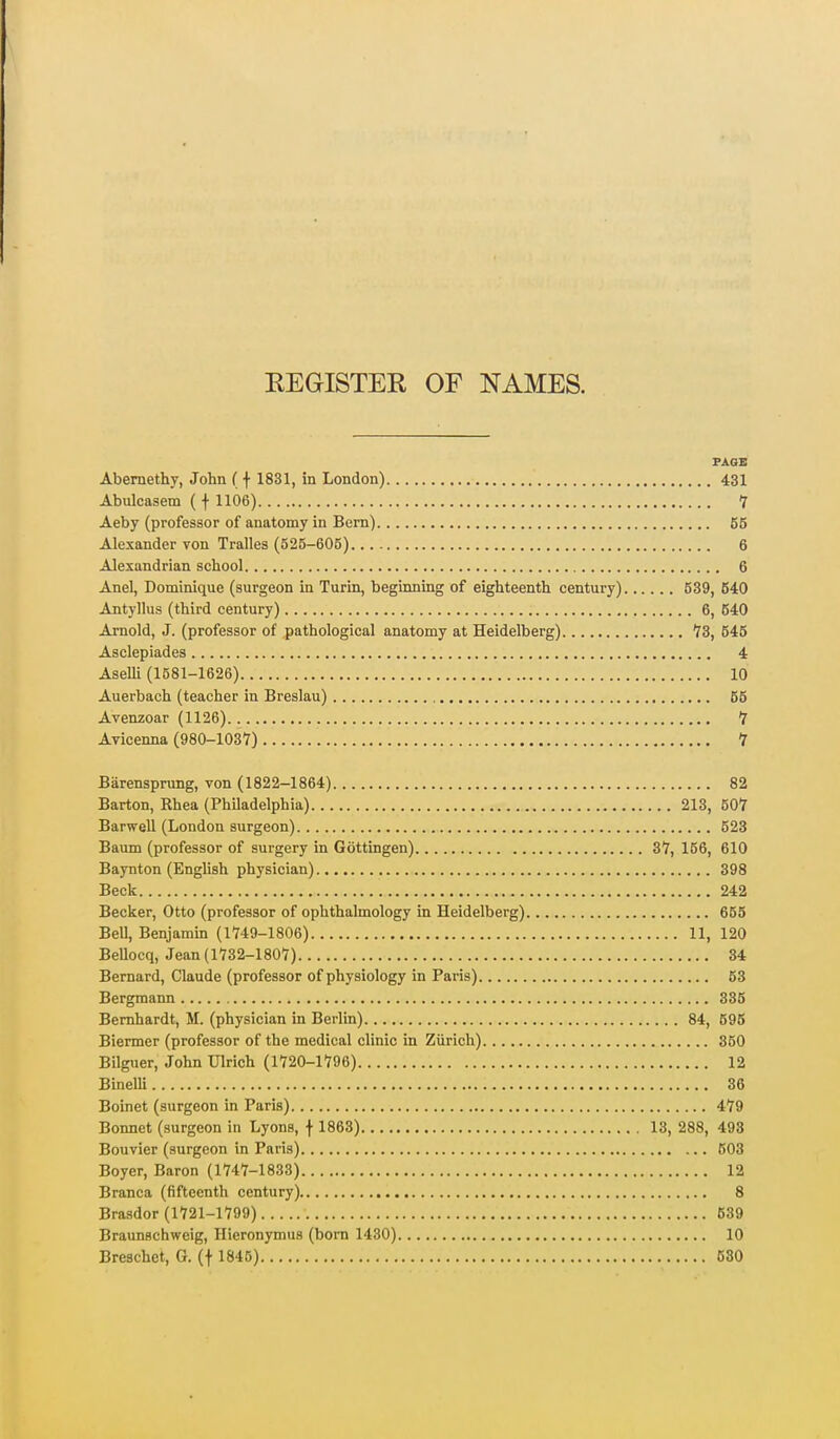 KEGISTER OF NAMES. FAGB Abemethy, John ( f 1831, in London) 431 Abulcasem ( f 1106) 7 Aeby (professor of anatomy in Bern) 65 Alexander von Tralles (525-605) 6 Alexandrian school 6 Anel, Dominique (surgeon in Turin, beginning of eighteenth century) 539, 640 Antyllus (third century) 6, 640 Arnold, J. (professor of pathological anatomy at Heidelberg) 'IB, 645 Asclepiades 4 AseUi (1581-1626) 10 Auerbach (teacher in Breslau) 65 Avenzoar (1126) 7 Avicenna (980-1037) 7 Biirensprung, von (1822-1864) 82 Barton, Rhea (Philadelphia) 213, 507 Barwell (London surgeon) 523 Baum (professor of surgery in Gottingen) 37, 156, 610 Baynton (English physician) 398 Beck 242 Becker, Otto (professor of ophthalmology in Heidelberg) 655 Bell, Benjamin (1749-1806) 11, 120 Bellocq, Jean (1732-1807) 34 Bernard, Claude (professor of physiology in Paris) 53 Bergmann 335 Bernhardt, M. (physician in Berlin) 84, 595 Biermer (professor of the medical clinic in Zurich) 350 Bilguer, John Ulrich (1720-1796) 12 Binelli 36 Boinet (surgeon in Paris) 479 Bonnet (surgeon in Lyons, \ 1863) 13, 288, 498 Bouvier (surgeon in Paris) 603 Boyer, Baron (1747-1833) 12 Branca (fifteenth century) 8 Brasdor (1721-1799) 639 Braunschweig, Hieronymus (born 1430) 10 Breschet, G. (f 1845) 680