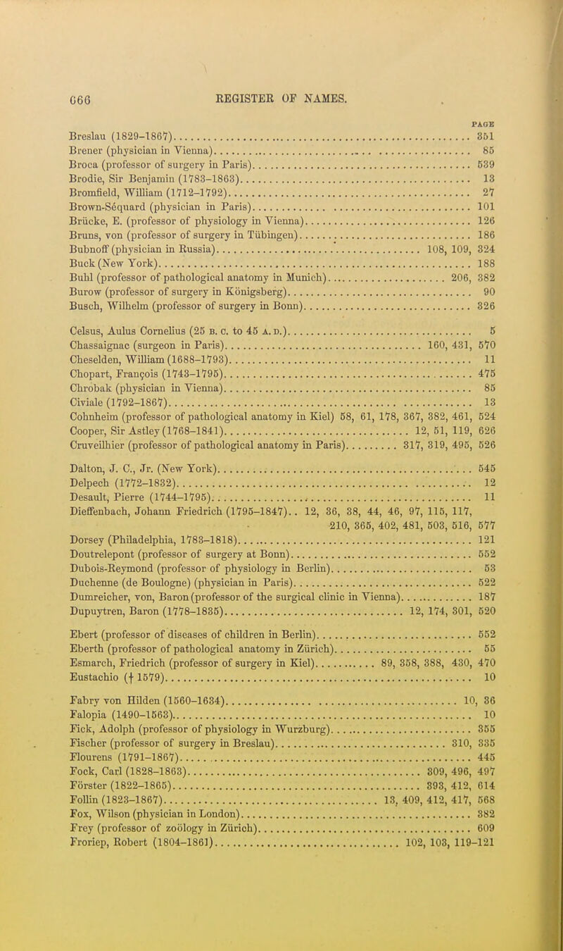 PAGE Breslau (ISag-lSeY) 361 Brener (physician in Vienna) 85 Broca (professor of surgery in Paris) 539 Brodie, Sir Benjamin (1783-1863) 13 Bromfield, WiUiam (1712-1792) 27 Brown-Sequard (physician in Paris) 101 Briicke, B. (professor of physiology in Vienna) 12(5 Bruns, von (professor of surgery in Tiibingen) 186 Bubnoff (physician m Russia) ' 108,109, 324 Buck (New York) 188 Buhl (professor of pathological anatomy in Munich) 206, 382 Burow (professor of surgery in Konigsberg) 90 Busch, Wilhelm (professor of surgery in Bonn) 326 Celsus, Aulus Cornelius (25 b. c. to 45 a. d.) 5 Chassaignac (surgeon in Paris) 160, 431, 570 Cheselden, William (1688-1793) 11 Chopart, rran9ois (1743-1795) 475 Chrobak (physician in Vienna) 85 Civiale (1792-1867) 13 Cohnheim (professor of pathological anatomy in Kiel) 58, 61, 178, 367, 382, 461, 524 Cooper, Sir Astley (1768-1841) 12, 51, 119, 626 Cruveilhier (professor of pathological anatomy in Paris) 317, 319, 495, 626 Dalton, J. C, Jr. (New York) 545 Delpech (1772-1832) 12 Desault, Pierre (1744-1795) 11 Diefifenbach, Johann Priedrich (1795-1847).. 12, 36, 38, 44, 46, 97, 116, 117, ■210, 365, 402, 481, 603, 516, 577 Dorsey (PhUadelphia, 1783-1818) 121 Doutrelepont (professor of surgery at Bonn) 552 Dubois-Reymond (professor of physiology in Berlin) 53 Duchenne (de Boulogne) (physician in Paris) 522 Dumreicher, von, Baron (professor of the surgical chnic in Vienna) 187 Dupuytren, Baron (1778-1835) 12, 174, 301, 520 Ebert (professor of diseases of children in Berlin) 552 Eberth (professor of pathological anatomy in Ziirich) 55 Esmarch, Friedrich (professor of surgery in Kiel) 89, 358, 388, 430, 470 Eustachio (f 1579) 10 Fabry von Hilden (1560-1634) 10, 36 Falopia (1490-1563) 10 Fick, Adolph (professor of physiology in Wurzburg) 355 Fischer (professor of surgery in Breslau) 310, 335 Flourens (1791-1867) 445 Fock, Carl (1828-1863) 809, 496, 497 Forster (1822-1865) 893,412, 614 FoUin (1823-1867) 13, 409, 412, 417, 568 Fox, Wilson (physician in London) 382 Frey (professor of zoology in Ziirich) 609 Froriep, Robert (1804-1861) 102, 103, 119-121