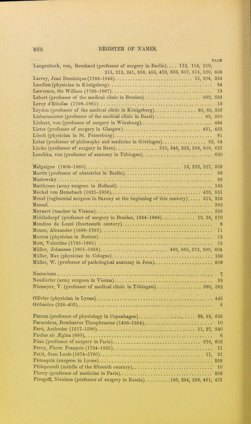 PAGE Langenbeck, von, Bernhard (professor of surgery in Berlin).... 112, 114, 210, 211, 213, 241, 858, 463, 470, 503, 507, 514, 520, 608 Larrey, Jean Dominique (1766-1843) 12,204, 234 Laudien (physician in Konigsberg) 84 Lawrence, Sir William (1783-1867) 13 Lebert (professor of the medical clinic in Breslau) 382, 593 Leroy d'EtioUas (1798-1861) 18 Leyden (professor of the medical clinic in Konigsberg) 83, 85, 355 Liebermeister (professor of the medical clinic in Basel) 83, 350 Linhart, von (professor of surgery in Wiirzburg) 484 Lister (professor of surgery in Glasgow) 431, 432 Losch (physician in St. Petersburg) 81 Lotze (professor of philosophy and medicine in Gottingen) 52, 54 Lucke (professor of surgery in Bern) 310, 346, 523, 559, 609, 627 Luschka, von (professor of anatomy in Tiibingen) 620 Malgaigne (1806-1865) 13, 222, 227, 638 Martin (professor of obstetrics in Berlin) 38 Maslowsky 99 Matthysen (army surgeon in Holland) 185 Meckel von Hemsbach (1821-1856) 428, 551 Menel (regimental surgeon in Saxony at the beginning of this century) 212, 226 Menzel 382 Meynert (teacher in Vienna) 353 Middledorpf (professor of surgery in Breslau, 1824-1868) 13, 36, 670 Mondino de Luzzi (fourteenth century) 8 Monro, Alexander (1696-1767) 11 Morton (physician in Boston) 13 Mott, Valentine (1785-1865) 13 Miiller, Johannes (1801-1858) 483, 563, 572, 595, 604 Miiller, Max (physician in Cologne) 189 Miiller, W. (professor of pathological anatomy in Jena) 609 Nestorians 7 Neudorfer (army surgeon in Vienna) 39 Niemeyer, V. (professor of medical clinic in Tiibingen) 380, 382 Ollivier (physician in Lyons) 445 Oribasius (326-403) 6 Panum (professor of physiology in Copenhagen) 38, 39, 326 Paracelsus, Bombastus Theophrastus (1493-1554) 10 Pare, Ambroise (1517-1590) 11, 27, 240 Paulus ab ^gina (660), 6 Pean (professor of surgery in Pai-is) 579, 602 Percy, Pierre Fran9ois (1754-1825) 11 Petit, Jean Louis (1674-1760) 11, 81 P6trequin (surgeon in Lyons) 639 Pfolsprundt (middle of the fifteenth century) 10 Piorry (professor of medicine in Paris) 838 Pirogoff, Nicolaus (professor of surgery in Russia) 185, 234, 238, 431, 475