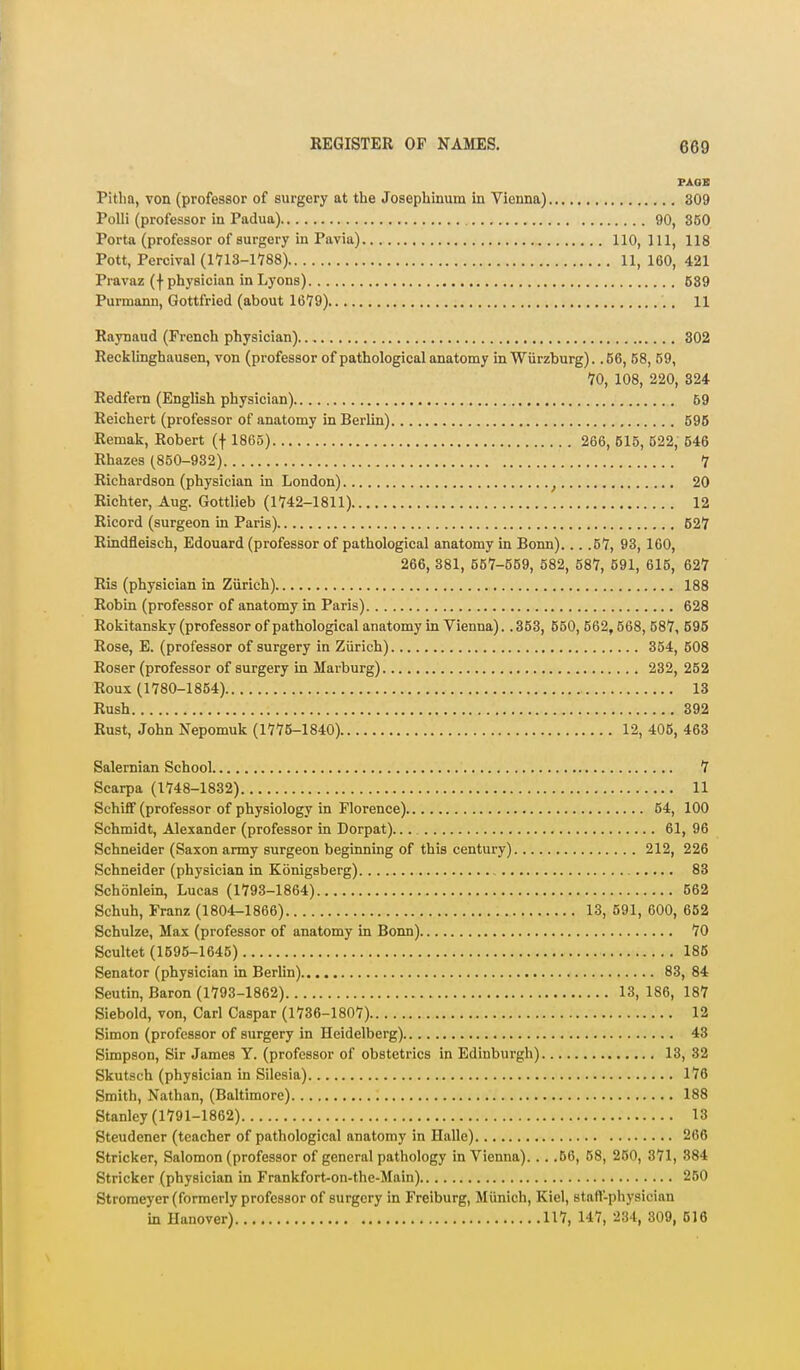 7AOB Pitlm, von (professor of surgery at the Josephinum in Vienna) 309 PoUi (professor in Padua) 90, 360 Porta (professor of surgery in Pavia) 110, 111, 118 Pott, Percival (1713-1788) 11, 160, 421 Pravaz (f physician in Lyons) 589 Purmann, Gottfried (about 1679) 11 Raynaud (French physician) 302 Recklinghausen, von (professor of pathological anatomy in Wiirzburg). .56, 58, 59, 70, 108, 220, 324 Redfern (English physician) 69 Reichert (professor of anatomy in Berlin) 595 Remak, Robert (f 1865) 266, 615, 522, 546 Rhazes (850-932) 7 Richardson (physician in London) ^ 20 Richter, Aug. Gottlieb (1742-1811) 12 Ricord (surgeon in Paris) 627 Rindfleisch, Edouard (professor of pathological anatomy in Bonn)... .57, 93, 160, 266, 381, 557-559, 582, 587, 591, 615, 627 Ris (physician in Ziirieh) 188 Robin (professor of anatomy in Paris) 628 Rokitansky (professor of pathological anatomy in Vienna).. 353, 550, 562,568, 687, 595 Rose, E. (professor of surgery in Zurich) 354, 608 Roser (professor of surgery in Marburg) 232, 262 Roux (1780-1854) 13 Rush 392 Rust, John Nepomuk (1775-1840) 12, 405, 463 Salernian School 7 Scarpa (1748-1832) 11 Schilf (professor of physiology in Florence) 54, 100 Schmidt, Alexander (professor in Dorpat) 61, 96 Schneider (Saxon army surgeon beginning of this century) 212, 226 Schneider (physician in Konigsberg) 83 Schonlein, Lucas (1793-1864) 662 Schuh, Franz (1804-1866) 13, 591, 600, 652 Schulze, Max (professor of anatomy in Bonn) 70 Scultet (1695-1645) 186 Senator (physician in Berlin) 83, 84 Seutin, Baron (1793-1862) 13, 186, 187 Siebold, von, Carl Caspar (1736-1807) 12 Simon (professor of surgery in Heidelberg) 43 Simpson, Sir James Y. (professor of obstetrics in Edinburgh) 13, 32 Skutsch (physician in Silesia) 176 Smith, Nathan, (Baltimore) 188 Stanley (1791-1862) 13 Steudener (teacher of pathological anatomy in Halle) 266 Strieker, Salomon (professor of general pathology in Vienna). . . .56, 58, 250, 371, 884 Strieker (physician in Frankfort-on-the-Main) 250 Stromeyer (formerly professor of surgery in Freiburg, Miinich, Kiel, stafV-physician in Hanover) 117, 147, 234, 309, 516