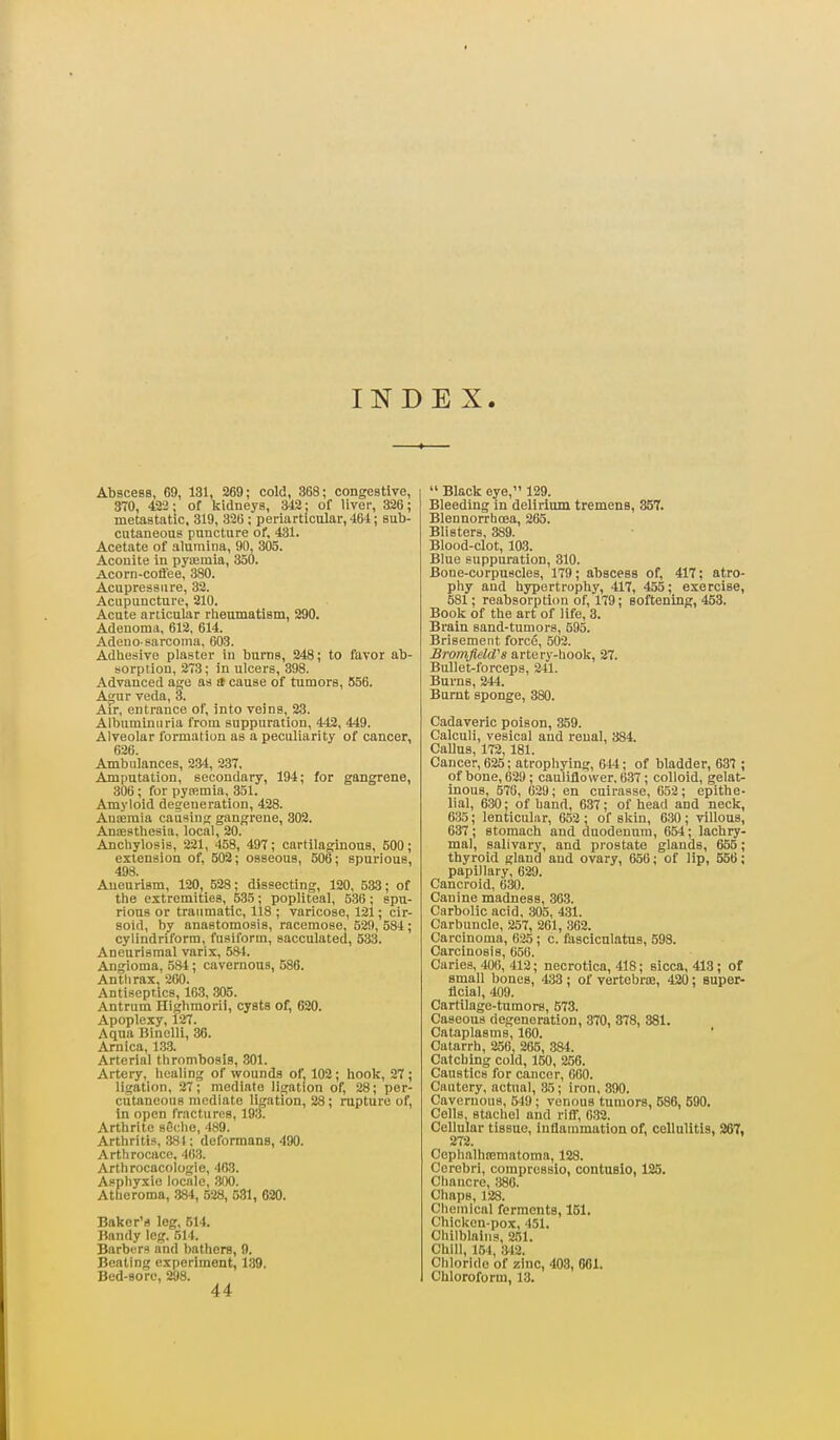 INDEX. Abscess, 69, 131, 269; cold, 368; congestive, 370, 422; of kidneys, 342: of liver, 326; metastatic, 319, 326 ; periarticular, 464; sub- cutaneous puncture of, 431. Acetate of alumina, 90, 305. Aconite in pyajmia, 350. Acorn-coft'ee, 380. Acupressure, 32. Acupuncture, 210. Acute articular rheumatism, 290. Adenoma, 612, 614. Adeuo-sarcoma, 603. Adhesive plaster in burns, 248; to favor ab- sorption, 273; in ulcers, 398. Advanced age as a cause of tumors, 556. Agur veda, 3. Air, entrance of, into veins, 23. Albuminuria from suppuration, 442, 449. Alveolar formation as a peculiarity of cancer, 626. Ambulances, 2-34, 237, Amputation, secondary, 194; for gangrene, 306; for pytemia, 351. Amyloid degeneration, 428. Auajmia causing gangrene, 302. Antesthesia, local, 20. Anchylosis, 221, 458, 497; cartilaginous, 500; extension of, 502; osseous, 506; spurious, 498. Aneurism, 120, 528; dissecting, 120. 533; of the extremities, 535; popliteal, 536; spu- rious or traumatic, 118 ; varicose, 121; cir- soid, by anastomosis, racemose, 530, 584; cylindriform, fusiform, sacculated, 533. Aneurismal varix, 584. Angioma, 584 ; cavernous, 586. Anthrax, 260. Antiseptics, 163, .305. Antrum Highmorii, cysts of, 620. Apoplexy, 127. Aqua Binclli, 36. Arnica, 13.3. Arterial thrombosis, 301. Artery, healing of wounds of, 102; hook, 27 ; ligation, 27; mediate ligation of, 28; per- cutaneous mediate ligation, 28; rupture of, in open fractures, 193. Arthrite seclie, 489. Arthritis, ,384; deformans, 490. Arthrocace. 463. Arthrocacologie, 463. Asphyxie locale, 300. Atheroma, 884, 528, 581, 620. Baker's log, 514. Bandy leg. 514. Barbers and bathers, 9. Beating experiment, 139. Bed-sore, 298. 44  Black eye, 129. Bleeding in delirium tremens, 357. Blennorrhoea, 265. Blisters, 389. Blood-clot, 103. Blue suppuration, 310. Bone-corpuscles, 179; abscess of, 417; atro- phy and hypertrophy, 417, 455; exercise, 581; reabsorption of, 179; softening, 453. Book of the art of life, 3. Brain sand-tumors, 595. Brisement force, 502. Bromfield''s artery-hook, 27. Bullet-forceps, 241. Burns, 244. Burnt sponge, 380. Cadaveric poison, 359. Calculi, vesical and renal, 384. Callus, 172, 181. Cancer, 625; atrophying, 644; of bladder, 637 ; of bone, 629; cauliflower, 637; colloid, gelat- inous, 570, 629; en cuirasse, 652; epithe- lial, 630; of band, 637; of head and neck, 635; lenticular, 653 ; of skin, 6.30 ; villous, 637; stomach and duodenum, 654; lachry- mal, salivary, and prostate glands, 655; thyroid gland and ovary, 656; of lip, 556; papillary, 629. Cancroid, 630. Canine madness, 363. Carbolic acid, 305, 431. Carbuncle, 257, 261, 362. Carcinoma, 625 ; c. fasciculatus, 698. Carcinosis, 656. Carles, 406, 412; necrotica, 418; sicca, 413; of small bones, 433; of vertebrae, 420; super- flclal, 409. Cartilage-tumors, 573. Caseous degeneration, 370, 878, 381. Cataplasms, 160. Catarrh, 256, 265, 384. Catching cold, 150, 256. Caustics for cancer, 600. Cautery, actual, 35; iron, 390. Cavernous, frlO; venous tumors, 586, 690. Cells stachel and riff, 032. Cellular tissue, inflammation of, cellulitia, 287, 272. Cephalhtemntoma, 128. Cerebri, compresslo, contusio, 126. Chancre, 386. Chaps, 128. Chemical ferments, 151. Chicken-pox, 451. Chilblains, 251. Chili, 154, ;W2. Chloride of zinc, 403, 001. Chloroform, 13.